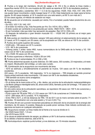 39
3. Puntos a lo largo del meridiano, Ah-shi de vejiga e ID, VG ó Du si afecta la línea media y
específica mente VG15. En una muestra de 300 casos se reporta el 100 % de resultados positivos.
4. Puntos principales y asistentes: ID3 + 1 ó 2 de los siguientes; VG26, VG2, VG3, V37, V40, ID19
(se puede hacer movimiento o darle masaje hacia V1 ó V2). Este tratamiento es mejor para la forma
aguda. En 60 casos tratados, el 16 % resolvió con una sola sesión y el 80 % con más de 3.
En los casos agudos, el método de sedación es mejor.
5. De acuerdo con el síndrome: causado por viento, frío o humedad, puede haber predominio de uno
de ellos.
- Du-VG3. V23 Y 25. V40. V57.
- Si el dolor es intenso y fijo, más frecuente por frío: Du--VG14, ID3 y VB34.
- El dolor puede ser cambiante si es producido por viento. VB20 VG15 - VB31 - E33.
- Si por humedad, más que dolor hay sensación de pesadez. Ren VC12, E36 y 25.
- Si después de esfuerzos o gran tensión muscular V2 - - VG26 V40. El primero es el mejor para
quitar el dolor.
6. Sólo puntos en miembros inferiores: sangrar V40 para eliminar el estancamiento de la sangre, de
31 casos, el 70 % mejoró y en 20 casos, con la acupresión en V59, se obtuvo el 100 % de curación.
7. Puntos de la parte superior del cuerpo.
- VG26 sólo - 106 casos con 22 % curación.
- V10 - 96 % de curaciones.
- Yintang (extra 1 antes -extra HN3, nueva nomenclatura de la OMS-sello de la frente) y V2: 100
casos con el 100 % de curaciones.
- V2 y VG26: 50 casos con 49 curaciones.
8. Puntos superiores e inferiores: VG26 ó 28 con V40.
9. Puntos en las 4 extremidades: Pc ó CS6 y V40.
10. Punto abdominal opuesto al punto doloroso. En 385 casos, 303 curados, 23 mejorados y el resto
no mejoró. Moxibustión del ombligo, un solo caso curado.
11. Combinación de la acupuntura con movimiento del área.
- IG10 se estimula y simultáneamente el paciente se mueve. 124 casos con 64 % de resultados
excelentes.
243 casos - 25 % excelente, 146 mejorados, 14 % no mejoraron. - TR5 dirigido en sentido proximal
(hacia arriba) estímulo más movimiento: 135 casos con 96 % de resultados excelentes.
- TR6 también es bueno como analgésico.
12. Puntos extraordinarios:
- En el dorso de la mano entre el 3ro. y 4to. dedos, por encima de la articulación metacarpofalángica
y de Baxie (pliegue interdigital extra 28, ahora extra UE9), llamado punto de lumbago, 116 casos con
95 % satisfactorio.
En otro extra cerca de la articulación sacroilíaca, se reportaron 39 casos con 100 % de curaciones y
seguimiento de 2 a 3 años.
- Punto nuevo de TR entre TR2 y 3: 210 casos con 100 % de curaciones en 3 tratamientos.
- IG10 - 289 casos, 85 % curados, 14 % mejorados.
- Entre TR4 e IG11, a 3/4 de distancia de TR4, 1/4 de IG11 con la mano cerrada sobre el pecho: 71
pacientes, 19 resolvieron con una sola sesión y 12 con 2 (43,7 %).
13. Puntos Ah-shi con punción horizontal subcutánea en dirección de la circulación de la energía del
meridiano, de 32 casos, 6 curados. Después se puede poner ventosa. Este método combinado con,
ejercicios es bueno en cualquier articulación.
14. Acupuntura craneal. La línea media de la frente a la nuca se divide en 3.
- De VG20 hacia VG21, 1,5 cun.
- De VG19 hacia VG18.
Si la causa es estancamiento de sangre, se obtiene un 84 % de buenos resultados.
Si es debido a factores externos, sólo el 50 %.
15. Auriculopuntura: explorar punto lumbar y si es doloroso, en 15 minutos resuelve.
http://bookmedico.blogspot.com
http://bookmedico.blogspot.com
 