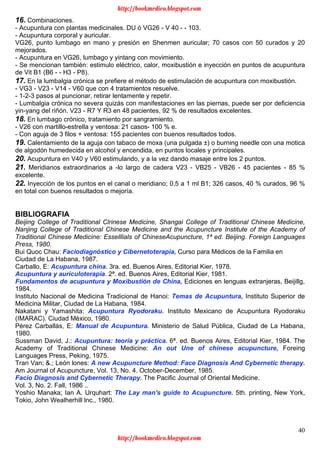 40
16. Combinaciones.
- Acupuntura con plantas medicinales. DU ó VG26 - V 40 - - 103.
- Acupuntura corporal y auricular.
VG26, punto lumbago en mano y presión en Shenmen auricular; 70 casos con 50 curados y 20
mejorados.
- Acupuntura en VG26, lumbago y yintang con movimiento.
- Se mencionan también: estimulo eléctrico, calor, moxibustión e inyección en puntos de acupuntura
de Vit B1 (B6 - - H3 - P8).
17. En la lumbalgia crónica se prefiere el método de estimulación de acupuntura con moxibustión.
- VG3 - V23 - V14 - V60 que con 4 tratamientos resuelve.
- 1-2-3 pasos al puncionar, retirar lentamente y repetir.
- Lumbalgia crónica no severa quizás con manifestaciones en las piernas, puede ser por deficiencia
yin-yang del riñón. V23 - R7 Y R3 en 48 pacientes, 92 % de resultados excelentes.
18. En lumbago crónico, tratamiento por sangramiento.
- V26 con martillo-estrella y ventosa: 21 casos- 100 % e.
- Con aguja de 3 filos + ventosa: 155 pacientes con buenos resultados todos.
19. Calentamiento de la aguja con tabaco de moxa (una pulgada ±) o burning needle con una motica
de algodón humedecida en alcohol y encendida, en puntos locales y principales.
20. Acupuntura en V40 y V60 estimulando, y a la vez dando masaje entre los 2 puntos.
21. Meridianos extraordinarios a -lo largo de cadera V23 - VB25 - VB26 - 45 pacientes - 85 %
excelente.
22. Inyección de los puntos en el canal o meridiano; 0,5 a 1 ml B1; 326 casos, 40 % curados, 96 %
en total con buenos resultados o mejoría.
BIBLIOGRAFIA
Beijing College of Traditional Clrinese Medicine, Shangai College of Traditional Chinese Medicine,
Nanjing College of Traditional Chinese Medicine and the Acupuncture Institute of the Academy of
Traditional Chinese Medicine: Esselllials of ChineseAcupuncture, 1ª ed. Beijing. Foreign Languages
Press, 1980.
Bui Quoc Chau: Faciodiagnóstico y Cibernetoterapia, Curso para Médicos de la Familia en
Ciudad de La Habana, 1987.
Carballo, E: Acupuntura china. 3ra. ed. Buenos Aires, Editorial Kier, 1978.
Acupuntura y auriculoterapia. 2ª. ed. Buenos Aires, Editorial Kier, 1981.
Fundamentos de acupuntura y Moxibustión de China, Ediciones en lenguas extranjeras, Beijillg,
1984.
Instituto Nacional de Medicina Tradicional de Hanoi: Temas de Acupuntura, Instituto Superior de
Medicina Militar, Ciudad de La Habana, 1984.
Nakatani y Yamashita: Acupuntura Ryodoraku. Instituto Mexicano de Acupuntura Ryodoraku
(IMARAC). Ciudad México, 1980.
Pérez Carballás, E: Manual de Acupuntura. Ministerio de Salud Pública, Ciudad de La Habana,
1980.
Sussman David, J.: Acupuntura: teoría y práctica. 6ª. ed. Buenos Aires, Editorial Kier, 1984. The
Academy of Traditional Chinese Medicine: An out Une of chinese acupuncture, Foreing
Languages Press, Peking, 1975.
Tran Van; &.; León lones: A new Acupuncture Method: Face Diagnosis And Cybernetic therapy.
Am Journal of Acupuncture, Vol. 13, No. 4. October-December, 1985.
Facio Diagnosis and Cybernetic Therapy. The Pacific Journal of Oriental Medicine.
Vol. 3, No. 2. Fall, 1986 ..
Yoshio Manaka; Ian A. Urquhart: The Lay man's guide to Acupuncture. 5th. printing, New York,
Tokio, John Wealherhill lnc., 1980.
http://bookmedico.blogspot.com
http://bookmedico.blogspot.com
 
