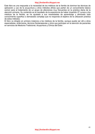 41
Este libro es una respuesta a la necesidad de los médicos de la familia de dominar las técnicas de
aplicación y uso de la acupuntura y otros métodos afines que parten de un conocimiento básico
común para el tratamiento de un grupo de afecciones muy frecuentes en la práctica diaria de la
atención primaria. Su contenido es el resultado de la experiencia de haber impartido 27 cursos a los
médicos de la familia; se ha ajustado a sus necesidades de aprendizaje y eliminado todo
conocimiento superfluo o demasiado complejo que no responda al objetivo de la utilización práctica
de estos métodos.
El libro va dirigido en primera instancia a los médicos de la familia, aunque puede ser útil a otros
especialistas, enfermeras, técnicos fisioterapeutas y otros que participan en la atención de pacientes
en servicios de Medicina Tradicional, Acupuntura y Clínica del Dolor.
http://bookmedico.blogspot.com
http://bookmedico.blogspot.com
 