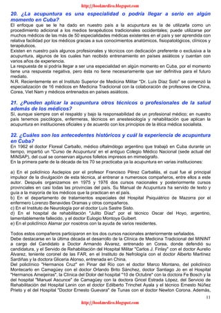 11
20. ¿La acupuntura es una especialidad o podría llegar a serio en algún
momento en Cuba?
El enfoque que se le ha dado en nuestro país a la acupuntura es la de utilizarla como un
procedimiento adicional a los medios terapéuticos tradicionales occidentales; puede utilizarse por
muchos médicos de las más de 50 especialidades médicas existentes en el país y ser aprendida con
relativa facilidad por los médicos gracias a sus conocimientos anatómicos, fisiopatológicos, clínicos y
terapéuticos.
Existen en nuestro país algunos profesionales y técnicos con dedicación preferente o exclusiva a la
acupuntura, algunos de los cuales han recibido entrenamiento en países asiáticos y cuentan con
varios años de experiencia.
La respuesta de si podría llegar a ser una especialidad en algún momento en Cuba, por el momento
tiene una respuesta negativa, pero ésta no tiene necesariamente que ser definitiva para el futuro
mediato.
N.R. Recientemente en el Instituto Superior de Medicina Militar "Dr. Luís Díaz Soto" se comenzó la
especialización de 16 médicos en Medicina Tradicional con la colaboración de profesores de China,
Corea, Viet Nam y médicos entrenados en países asiáticos.
21. ¿Pueden aplicar la acupuntura otros técnicos o profesionales de la salud
además de los médicos?
Sí, aunque siempre con el respaldo y bajo la responsabilidad de un profesional médico; en nuestro
país tenemos psicólogos, enfermeras, técnicos en anestesiología y rehabilitación que aplican la
acupuntura en instituciones oficiales y de acuerdo con los principios de la ética médica socialista.
22. ¿Cuáles son los antecedentes históricos y cuál la experiencia de acupuntura
en Cuba?
En 1962 el doctor Floreal Carballo, médico oftalmólogo argentino que trabajó en Cuba durante un
tiempo, impartió un "Curso de Acupuntura' en el antiguo Colegio Médico Nacional (sede actual del
MINSAP), del cual se conservan algunos folletos impresos en mimeógrafo.
En la primera parte de la década de los 70 se practicaba ya la acupuntura en varias instituciones:
a) En el policlínico Asclepios por el profesor Francisco Pérez Carballás, el cual fue el principal
impulsor de la divulgación de esta técnica, al entrenar a numerosos compañeros, entre ellos a este
autor. Después organizamos en 1975 y 1976 dos cursos nacionales y posteriormente cursos
provinciales en casi todas las provincias del país. Su Manual de Acupuntura ha servido de texto y
guía a la mayoría de los médicos que la practican en el país.
b) En el departamento de tratamientos especiales del Hospital Psiquiátrico de Mazorra por el
enfermero Lorenzo Benavides Oramas y otros compañeros.
c) En el Instituto de Neurología por el doctor Luís Sastre Sisto.
d) En el hospital de rehabilitación "Julito Díaz" por el técnico Oscar del Hoyo, argentino,
lamentablemente fallecido, y el doctor Eulogio Montoya Guibert.
e) En el policlínico Alamar por nosotros con la ayuda de varios residentes.
Todos estos compañeros participaron en los dos cursos nacionales anteriormente señalados.
Debe destacarse en la última década el desarrollo de la Clínica de Medicina Tradicional del MININT
a cargo del Candidato a Doctor Armando Álvarez, entrenado en Corea, donde defendió su
candidatura, y el Servido de Rehabilitación del Hospital Militar "Carlos J. Finlay" con el doctor Aurelio
Álvarez, teniente coronel de las FAR, en el Instituto de Nefrología con el doctor Alberto Martínez
Sardiñas y la doctora Gliceria Alonso, entrenada en China.
Del policlínico "Hermanos Cruz" en Pinar del Río con el doctor Marco Montano, del policlínico
Montecarlo en Camagüey con el doctor Orlando Brito Sánchez, doctor Santiago Jo en el Hospital
"Hermanos Ameijeiras", la Clínica del Dolor del hospital "10 de Octubre" con la doctora Fe Bosch y la
del hospital "Manuel Ascunce" de Camagüey con la doctora Gricel Estrada López, del Servicio de
Rehabilitación del Hospital Lenin con el doctor Edilberto Trinchet Ayala y el técnico Ernesto Núñez
Prieto y el del Hospital "Doctor Ernesto Guevara" de Tunas con el doctor Newton Corona. Además,
http://bookmedico.blogspot.com
http://bookmedico.blogspot.com
 