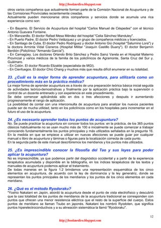 12
otros varios compañeros que actualmente forman parte de la Comisión Nacional de Acupuntura y de
las Comisiones Provinciales recientemente creadas.
Actualmente pueden mencionarse otros compañeros y servicios donde se acumula una rica
experiencia como son:
- En Bayamo. El Servicio de Acupuntura del hospital "Carlos Manuel de Céspedes" con el técnico
Antonio Guevara Fontaine.
- En Manzanillo. El doctor Rafael Mesa Méndez del hospital "Celia Sánchez Manduley".
- En Puerto Padre. El doctor Pedro Velázquez y un grupo de compañeros médicos y licenciados.
- En Santiago de Cuba. El doctor Pedro Rodríguez y doctor Antonio Giú (hospital "Saturnino Lora") y
la doctora Arminta Vidal Cisneros (Hospital Militar "Joaquín Castillo Duany"). El doctor Benjamín
Berdión (Policlínico "Armando García").
- En Camagüey. Los doctores Orlando Brito Sánchez y Pedro Sainz Varela en el Hospital Materno
Provincial y varios médicos de la familia de los policlínicos de Agramonte, Santa Cruz del Sur y.
Guáimaro.
- En Colón. El doctor Ricardo Elizalde (especialista de MGI).
- En Cienfuegos. El doctor Chiú Chang y muchos más que resulta difícil enumerar en su totalidad.
23. ¿Cuál es la mejor forma de aprender acupuntura, para utilizarla como un
procedimiento más en la práctica médica?
La mejor forma de aprender acupuntura es a través de una preparación teórica básica inicial seguida
de actividades teórico-demostrativas y finalmente por la aplicación práctica bajo la supervisión o
control de un docente entrenado y con experiencia en este procedimiento.
Se debe comenzar aplicándola sólo en dos o tres afecciones y después ir aumentando
progresivamente el rango de aplicación.
La posibilidad de contar con una interconsulta de acupuntura para analizar los nuevos pacientes
puede ser de mucha utilidad, tanto en los policlínicos como en los hospitales para incrementar en el
futuro el uso de la acupuntura.
24. ¿Es necesario aprender todos los puntos de acupuntura?
No. Se puede practicar la acupuntura sin conocer todos los puntos: en la práctica, de los 365 puntos
clásicos habitualmente no se usan mucho más de 100 e inicialmente se puede comenzar a trabajar
conociendo fundamentalmente los puntos principales y más utilizados señalados en la pregunta 16.
En la medida en que se empiece a utilizar en nuevas afecciones se puede guiar por cualquier
manual o libro de acupuntura y láminas o figuras para la localización correcta de cada punto.
En la segunda parte de este manual describiremos los meridianos y los puntos más utilizados.
25. ¿Es imprescindible conocer la filosofía del Tao y sus leyes para poder
aplicar la acupuntura?
No es imprescindible, ya que podemos partir del diagnóstico occidental y a partir de la experiencia
terapéutica acumulada y disponible en la bibliografía, en los índices terapéuticos de los textos y
manuales de acupuntura podemos aplicar el tratamiento.
De todas maneras en la figura 1.2 brindamos una representación esquemática de los cinco
elementos en acupuntura, de acuerdo con la ley de dominancia y la ley generatriz, donde se
representan los puntos principales de los meridianos y los puntos de los cinco elementos en cada
meridiano.
26. ¿Qué es el método Ryodoraku?
"Yoshio Nakatani en Japón, abordó la acupuntura desde el punto de vista electrofísico y descubrió
que la casi totalidad de los puntos de meridianos de la acupuntura tradicional se corresponden con
puntos que ofrecen una menor resistencia eléctrica que el resto de la superficie del cuerpo. Estos
puntos de meridiano se llaman Tsubo en japonés. Nakatani los nombró Ryodoten, que significa
puntos hiperelectroconductivos y a su alineación sistemática la llamó "Ryodoraku".
http://bookmedico.blogspot.com
http://bookmedico.blogspot.com
 
