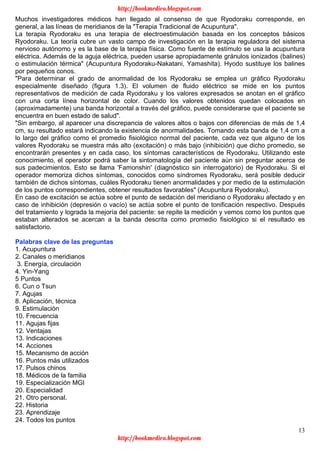 13
Muchos investigadores médicos han llegado al consenso de que Ryodoraku corresponde, en
general, a las líneas de meridianos de la "Terapia Tradicional de Acupuntura".
La terapia Ryodoraku es una terapia de electroestimulación basada en los conceptos básicos
Ryodoraku. La teoría cubre un vasto campo de investigación en la terapia reguladora del sistema
nervioso autónomo y es la base de la terapia física. Como fuente de estímulo se usa la acupuntura
eléctrica. Además de la aguja eléctrica, pueden usarse apropiadamente gránulos ionizados (balines)
o estimulación térmica" (Acupuntura Ryodoraku-Nakatani, Yamashita). Hyodo sustituye los balines
por pequeños conos.
"Para determinar el grado de anormalidad de los Ryodoraku se emplea un gráfico Ryodoraku
especialmente diseñado (figura 1.3). El volumen de fluido eléctrico se mide en los puntos
representativos de medición de cada Ryodoraku y los valores expresados se anotan en el gráfico
con una corta línea horizontal de color. Cuando los valores obtenidos quedan colocados en
(aproximadamente) una banda horizontal a través del gráfico, puede considerarse que el paciente se
encuentra en buen estado de salud".
"Sin embargo, al aparecer una discrepancia de valores altos o bajos con diferencias de más de 1,4
cm, su resultado estará indicando la existencia de anormalidades. Tomando esta banda de 1,4 cm a
lo largo del gráfico como el promedio fisiológico normal del paciente, cada vez que alguno de los
valores Ryodoraku se muestra más alto (excitación) o más bajo (inhibición) que dicho promedio, se
encontrarán presentes y en cada caso, los síntomas característicos de Ryodoraku. Utilizando este
conocimiento, el operador podrá saber la sintomatología del paciente aún sin preguntar acerca de
sus padecimientos. Esto se llama 'Famonshin' (diagnóstico sin interrogatorio) de Ryodoraku. Si el
operador memoriza dichos síntomas, conocidos como síndromes Ryodoraku, será posible deducir
también de dichos síntomas, cuáles Ryodoraku tienen anormalidades y por medio de la estimulación
de los puntos correspondientes, obtener resultados favorables" (Acupuntura Ryodoraku).
En caso de excitación se actúa sobre el punto de sedación del meridiano o Ryodoraku afectado y en
caso de inhibición (depresión o vacío) se actúa sobre el punto de tonificación respectivo. Después
del tratamiento y lograda la mejoría del paciente: se repite la medición y vemos como los puntos que
estaban alterados se acercan a la banda descrita como promedio fisiológico si el resultado es
satisfactorio.
Palabras clave de las preguntas
1. Acupuntura
2. Canales o meridianos
3. Energía, circulación
4. Yin-Yang
5 Puntos
6. Cun o Tsun
7. Agujas
8. Aplicación, técnica
9. Estimulación
10. Frecuencia
11. Agujas fijas
12. Ventajas
13. Indicaciones
14. Acciones
15. Mecanismo de acción
16. Puntos más utilizados
17. Pulsos chinos
18. Médicos de la familia
19. Especialización MGI
20. Especialidad
21. Otro personal.
22. Historia
23. Aprendizaje
24. Todos los puntos
http://bookmedico.blogspot.com
http://bookmedico.blogspot.com
 