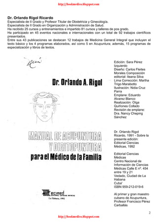 2
Dr. Orlando Rigol Ricardo
Especialista de II Grado y Profesor Titular de Obstetricia y Ginecología.
Especialista de II Grado en Organización y Administración de Salud.
Ha recibido 25 cursos y entrenamientos e impartido 81 cursos y talleres de pos grado.
Ha participado en 45 eventos nacionales e internacionales con un total de 92 trabajos científicos
presentados.
Entre sus 43 publicaciones se destacan 12 trabajos de Medicina General Integral que incluyen el
texto básico y los 4 programas elaborados, así como 5 en Acupuntura; además, 15 programas de
especialización y libros de textos.
Edición: Sara Pérez
Izquierdo
Diseño: Carlos Fleites
Morales Composición
editorial: Ileana Silva
Lima Corrección: Martha
Trigo Marabotto
Ilustración: Nidia Cruz
Parra
Emplane: Eduardo
Alvarez Blanco
Realización: OIga
Quiñones Collado
Revisión de emplane:
Dra. Nancy Cheping
Sánchez
Dr. Orlando Rigol
Ricardo, 1991 - Sobre la
presente edición:
Editorial Ciencias
Médicas, 1992
Editorial Ciencias
Médicas
Centro Nacional de
Información de Ciencias
Médicas Calle E nº. 454
entre 19 y 21
Vedado, Ciudad de La
Habana
Cuba'
ISBN 959-212-019-6
Al primer y gran maestro
cubano de Acupuntura,
Profesor Francisco Pérez
Carballás
http://bookmedico.blogspot.com
http://bookmedico.blogspot.com
 