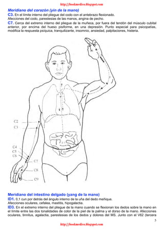 5
Meridiano del corazón (yin de la mano)
C3. En el límite interno del pliegue del codo con el antebrazo flexionado.
Afecciones del codo, parestesias de las manos, angina de pecho.
C7. Cerca del extremo interno del pliegue de la muñeca, por fuera del tendón del músculo cubital
anterior, por encima del hueso pisiforme, en una depresión. Punto especial para psicopatías,
modifica la respuesta psíquica, tranquilizante, insomnio, ansiedad, palpitaciones, histeria.
Meridiano del intestino delgado (yang de la mano)
ID1. 0,1 cun por detrás del ángulo interno de la uña del dedo meñique.
Afecciones oculares, cefalea, mastitis, hipogalactia.
ID3. En el extremo interno del pliegue de la mano cuando se flexionan los dedos sobre la mano en
el límite entre las dos tonalidades de color de la piel de la palma y el dorso de la mano. Afecciones
oculares, tinnitus, agalactia, parestesias de los dedos y dolores del MS. Junto con el V62 (tercera
http://bookmedico.blogspot.com
http://bookmedico.blogspot.com
 