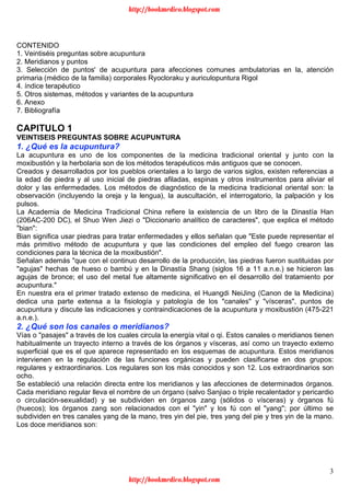 3
CONTENIDO
1. Veintiséis preguntas sobre acupuntura
2. Meridianos y puntos
3. Selección de puntos' de acupuntura para afecciones comunes ambulatorias en la, atención
primaria (médico de la familia) corporales Ryocloraku y auriculopuntura Rigol
4. índice terapéutico
5. Otros sistemas, métodos y variantes de la acupuntura
6. Anexo
7. Bibliografía
CAPITULO 1
VEINTISEIS PREGUNTAS SOBRE ACUPUNTURA
1. ¿Qué es la acupuntura?
La acupuntura es uno de los componentes de la medicina tradicional oriental y junto con la
moxibustión y la herbolaria son de los métodos terapéuticos más antiguos que se conocen.
Creados y desarrollados por los pueblos orientales a lo largo de varios siglos, existen referencias a
la edad de piedra y al uso inicial de piedras afiladas, espinas y otros instrumentos para aliviar el
dolor y las enfermedades. Los métodos de diagnóstico de la medicina tradicional oriental son: la
observación (incluyendo la oreja y la lengua), la auscultación, el interrogatorio, la palpación y los
pulsos.
La Academia de Medicina Tradicional China refiere la existencia de un libro de la Dinastía Han
(206AC-200 DC), el Shuo Wen Jiezi o "Diccionario analítico de caracteres", que explica el método
"bian":
Bian significa usar piedras para tratar enfermedades y ellos señalan que "Este puede representar el
más primitivo método de acupuntura y que las condiciones del empleo del fuego crearon las
condiciones para la técnica de la moxibustión".
Señalan además "que con el continuo desarrollo de la producción, las piedras fueron sustituidas por
"agujas" hechas de hueso o bambú y en la Dinastía Shang (siglos 16 a 11 a.n.e.) se hicieron las
agujas de bronce; el uso del metal fue altamente significativo en el desarrollo del tratamiento por
acupuntura."
En nuestra era el primer tratado extenso de medicina, el Huangdi NeiJing (Canon de la Medicina)
dedica una parte extensa a la fisiología y patología de los "canales" y "vísceras", puntos de
acupuntura y discute las indicaciones y contraindicaciones de la acupuntura y moxibustión (475-221
a.n.e.).
2. ¿Qué son los canales o meridianos?
Vías o "pasajes" a través de los cuales circula la energía vital o qi. Estos canales o meridianos tienen
habitualmente un trayecto interno a través de los órganos y vísceras, así como un trayecto externo
superficial que es el que aparece representado en los esquemas de acupuntura. Estos meridianos
intervienen en la regulación de las funciones orgánicas y pueden clasificarse en dos grupos:
regulares y extraordinarios. Los regulares son los más conocidos y son 12. Los extraordinarios son
ocho.
Se estableció una relación directa entre los meridianos y las afecciones de determinados órganos.
Cada meridiano regular lleva el nombre de un órgano (salvo Sanjiao o triple recalentador y pericardio
o circulación-sexualidad) y se subdividen en órganos zang (sólidos o vísceras) y órganos fú
(huecos); los órganos zang son relacionados con el "yin" y los fú con el "yang"; por último se
subdividen en tres canales yang de la mano, tres yin del pie, tres yang del pie y tres yin de la mano.
Los doce meridianos son:
http://bookmedico.blogspot.com
http://bookmedico.blogspot.com
 