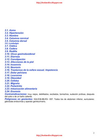 2
3.1. Asma
3.2. Hipertensión
3.3. Hombro
3.4. Columna cervical
3.5. Columna dorsal
3.6. Lumbalgia
3.7. Ciática
3.8. Cadera
3.9. Rodilla
3.10. Ulcus gastroduodenal
3.11. Diarreas
3.12. Constipación
3.13. Afecciones de la piel
3.14. Insomnio
3.15. Neurosis
3.16. Trastornos de la esfera sexual. Impotencia
3.17. Dolor pelviano
3.18. Leucorrea
3.19. Obesidad
3.20. Cefalea
3.21. Migraña
3.22. Poliartritis
3.23. Intoxicación alimentaria
3.24. Enuresis
Contraindicaciones: muy viejos, debilitados, excitados, borrachos, sudación profusa, después
del coito o de un baño caliente.
Peligrosos en gestantes: IG4-E36-B6-R3- V67. Todos los de abdomen inferior, auriculares:
glándulas endocrinas y aparato genitourinario.
http://bookmedico.blogspot.com
http://bookmedico.blogspot.com
 