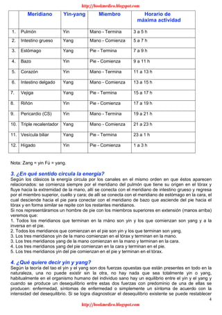4
Nota: Zang = yin Fú = yang.
3. ¿En qué sentido circula la energía?
Según los clásicos la energía circula por los canales en el mismo orden en que éstos aparecen
relacionados: se comienza siempre por el meridiano del pulmón que tiene su origen en el tórax y
fluye hacia la extremidad de la mano, allí se conecta con el meridiano de intestino grueso y regresa
por el miembro superior, cuello y cara; de allí se conecta con el meridiano de estómago en la cara, el
cual desciende hacia el pie para conectar con el meridiano de bazo que asciende del pie hacia el
tórax y en forma similar se repite con los restantes meridianos.
Si nos representáramos un hombre de pie con los miembros superiores en extensión (manos arriba)
veremos que:
1. Todos los meridianos que terminan en la rnáno son yin y los que comienzan son yang y a la
inversa en el pie.
2. Todos los meridianos que comienzan en el pie son yin y los que terminan son yang.
3. Los tres meridianos yin de la mano comienzan en el tórax y terminan en la mano.
3. Los tres meridianos yang de la mano comienzan en la mano y terminan en la cara.
4. Los tres meridianos yang del pie comienzan en la cara y terminan en el pie.
5. Los tres meridianos yin del pie comienzan en el pie y terminan en el tórax.
4. ¿Qué quiere decir yin y yang?
Según la teoría del tao el yin y el yang son dos fuerzas opuestas que están presentes en todo en la
naturaleza, una no puede existir sin la otra, no hay nada que sea totalmente yin o yang,
habitualmente en el organismo humano del individuo sano hay un equilibrio entre el yin y el yang y
cuando se produce un desequilibrio entre estas dos fuerzas con predominio de una de ellas se
producen: enfermedad, síntomas de enfermedad o simplemente un síntoma de acuerdo con la
intensidad del desequilibrio. Si se logra diagnosticar el desequilibrio existente se puede restablecer
Meridiano Yin-yang Miembro Horario de
máxima actividad
1. Pulmón Yin Mano - Termina 3 a 5 h
2. Intestino grueso Yang Mano - Comienza 5 a 7 h
3. Estómago Yang Pie - Termina 7 a 9 h
4. Bazo Yin Pie - Comienza 9 a 11 h
5. Corazón Yin Mano - Termina 11 a 13 h
6. Intestino delgado Yang Mano - Comienza 13 a 15 h
7. Vejiga Yang Pie - Termina 15 a 17 h
8. Riñón Yin Pie - Comienza 17 a 19 h
9. Pericardio (CS) Yin Mano - Termina 19 a 21 h
10. Triple recalentador Yang Mano - Comienza 21 a 23 h
11. Vesícula biliar Yang Pie - Termina 23 a 1 h
12. Hígado Yin Pie - Comienza 1 a 3 h
http://bookmedico.blogspot.com
http://bookmedico.blogspot.com
 