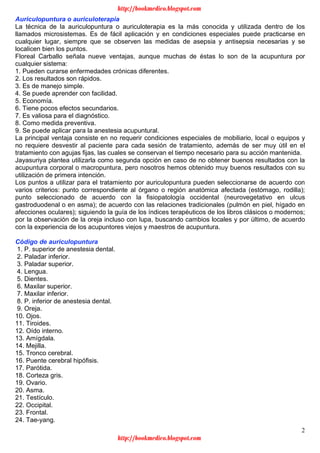 2
Auriculopuntura o auriculoterapia
La técnica de la auriculopuntura o auriculoterapia es la más conocida y utilizada dentro de los
llamados microsistemas. Es de fácil aplicación y en condiciones especiales puede practicarse en
cualquier lugar, siempre que se observen las medidas de asepsia y antisepsia necesarias y se
localicen bien los puntos.
Floreal Carballo señala nueve ventajas, aunque muchas de éstas lo son de la acupuntura por
cualquier sistema:
1. Pueden curarse enfermedades crónicas diferentes.
2. Los resultados son rápidos.
3. Es de manejo simple.
4. Se puede aprender con facilidad.
5. Economía.
6. Tiene pocos efectos secundarios.
7. Es valiosa para el diagnóstico.
8. Como medida preventiva.
9. Se puede aplicar para la anestesia acupuntural.
La principal ventaja consiste en no requerir condiciones especiales de mobiliario, local o equipos y
no requiere desvestir al paciente para cada sesión de tratamiento, además de ser muy útil en el
tratamiento con agujas fijas, las cuales se conservan el tiempo necesario para su acción mantenida.
Jayasuriya plantea utilizarla como segunda opción en caso de no obtener buenos resultados con la
acupuntura corporal o macropuntura, pero nosotros hemos obtenido muy buenos resultados con su
utilización de primera intención.
Los puntos a utilizar para el tratamiento por auriculopuntura pueden seleccionarse de acuerdo con
varios criterios: punto correspondiente al órgano o región anatómica afectada (estómago, rodilla);
punto seleccionado de acuerdo con la fisiopatología occidental (neurovegetativo en ulcus
gastroduodenal o en asma); de acuerdo con las relaciones tradicionales (pulmón en piel, hígado en
afecciones oculares); siguiendo la guía de los índices terapéuticos de los libros clásicos o modernos;
por la observación de la oreja incluso con lupa, buscando cambios locales y por último, de acuerdo
con la experiencia de los acupuntores viejos y maestros de acupuntura.
Código de auriculopuntura
1. P. superior de anestesia dental.
2. Paladar inferior.
3. Paladar superior.
4. Lengua.
5. Dientes.
6. Maxilar superior.
7. Maxilar inferior.
8. P. inferior de anestesia dental.
9. Oreja.
10. Ojos.
11. Tiroides.
12. Oído interno.
13. Amígdala.
14. Mejilla.
15. Tronco cerebral.
16. Puente cerebral hipófisis.
17. Parótida.
18. Corteza gris.
19. Ovario.
20. Asma.
21. Testículo.
22. Occipital.
23. Frontal.
24. Tae-yang.
http://bookmedico.blogspot.com
http://bookmedico.blogspot.com
 