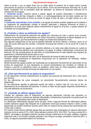 7
sobre el punto y con un golpe firme con un dedo sobre el extremo de la aguja (como cuando
percutimos) se produce la introducción de la misma. Como las terminaciones nerviosas de, la piel
están "ocupadas" con la sensación táctil del aplicador, se elimina la sensación dolorosa de la
introducción de la aguja.
3. Utilizando pinzas. Cuando vamos a aplicar agujas de presión (tachuelas) o intradérmicas
utilizamos pinzas del tipo mosquito o Kelly o un porta-agujas-tijeras de los tipos usados por los
ortodoncistas, adecuando la forma de pinzar la aguja al tipo de ésta y el lugar donde va a ser
aplicada.
4. Utilizando esparadrapo como portador. Las agujas de presión pueden pegarse por la cabeza a
un fragmento de esparadrapo cortado al tamaño adecuado y después tomamos el mismo y
localizamos el punto para después aplicar directamente la aguja en el punto, y queda cubierta de
inmediato con el esparadrapo.
9. ¿Cuándo y cómo se estimulan las agujas?
Clásicamente se recomienda estimular las agujas con intervalos de más o menos cinco minutos,
nosotros en la práctica las estimulamos con mayor frecuencia y obtenemos el efecto deseado en un
período más breve, que frecuentemente no llega a la media hora tradicional o más.
Hay algunas indicaciones en las que se plantea estimular de forma intensa y continua, como en el
caso del punto E38 para las bursitis y limitación funcional del hombro o en el punto ID 3 para la
tortícolis.
Se pueden estimular las agujas con corriente eléctrica y en este caso debe tenerse en cuenta la
polaridad del terminal eléctrico que conectamos a la aguja, el voltaje, miliamperaje y frecuencia del
estímulo. Por las características de este libro no profundizaremos en este aspecto que requiere de
experiencia y entrenamiento previo para su uso.
Se puede agregar el estímulo del calor con la aplicación de moxas al cabo de la aguja.
También puede combinarse el tratamiento acupuntural con la aplicación de ventosas, rodillos,
punteros romos y masajes.
Modernamente las agujas pueden ser sustituidas por la aplicación del estímulo de rayos láser en los
puntos de acupuntura, lo que representa un avance extraordinario por constituir un método no
invasivo y permitir su aplicación mayor en pediatría, sobre todo en niños pequeños, además de
acortar a unos pocos minutos el tiempo de tratamiento en una sesión.
10. ¿Con qué frecuencia se aplica la acupuntura?
En las afecciones crónicas habitualmente se realizan las sesiones de tratamiento dos o tres veces
por semana.
En las afecciones de curso subagudo se recomienda frecuentemente sesiones diarias de
tratamiento.
En las afecciones agudas la aplicación puede ser diaria o incluso más de' una vez al día, en
dependencia de la respuesta del paciente. A veces un dolor de tipo agudo responde súbitamente a
una sola aplicación de acupuntura.
11. ¿Cuándo se utilizan agujas finas?
Pueden ser utilizadas para el tratamiento de algunas afecciones crónicas que requieren un
tratamiento continuo o cuando por distintas dificultades o limitaciones el paciente no puede acudir de
forma regular o sistemática para recibir el tratamiento.
En afecciones inflamatorias agudas como sinusitis, rinitis o algunas formas de inflamación pélvica,
pueden aplicarse agujas fijas después de la aplicación inicial que produce mejoría o alivio y estas
agujas fijas se pueden mantener durante varios días; la' mayoría de los autores las recomiendan por
3 días más o menos.
En nuestro medio hemos utilizado agujas fijas por períodos más prolongados en algunas afecciones
crónicas como el asma (V13 y V43), dolor pelviano crónico (VC3, VC4, E29, Tzu kung, puntos AY o
PREP), cervicalgia y dorsalgia (columna cervical o dorsal y Shenmen en la oreja), cefalea y migraña
(Shenmen solo o con frontal, occipital, parietal o Tae Yang en la oreja), ansiedad e insomnio (IG11 y
VC6); en algunos pacientes hasta 6 a 8 semanas.
http://bookmedico.blogspot.com
http://bookmedico.blogspot.com
 