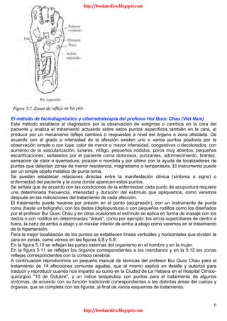 6
El método de faciodiagnóstico y cibernetoterapia del profesor Hui Quoc Chau (Viet Nam)
Este método establece el diagnóstico por la observación de estigmas o cambios en la cara del
paciente y analiza el tratamiento actuando sobre estos puntos específicos también en la cara, al
producir por un mecanismo reflejo cambios o respuestas a nivel del órgano o zona afectada. De
acuerdo con el grado o intensidad de la afección existen uno o varios puntos positivos por la
observación simple o con lupa: color de menor o mayor intensidad, congestivos o decolorados, con
aumento de la vascularización, lunares, vitíligo, pequeños nódulos, poros muy abiertos, pequeñas
escarificaciones; señalados por el paciente coma dolorosos, punzantes, adormecimiento, tirantez,
sensación de calor o quemadura, picazón o mordida y por último con la ayuda de localizadores de
puntos que detectan zonas de menor resistencia, magnetismo o temperatura. El instrumento puede
ser un simple objeto metálico de punta roma.
Se pueden establecer relaciones directas entre la manifestación clínica (síntoma o signo) o
enfermedad del paciente y la zona donde aparecen estos puntos.
Se señala que de acuerdo con las condiciones de la enfermedad cada punto de acupuntura requiere
una determinada frecuencia, intensidad y duración del estímulo que apliquemos, como veremos
después en las indicaciones del tratamiento de cada afección.
El tratamiento puede hacerse por presión en el punto (acupresión), con un instrumento de punta
roma (hasta un bolígrafo), con los dedos (digitopuntura) o con pequeños rodillos como los diseñados
por el profesor Bui Quoc Chau y en otras ocasiones el estímulo se aplica en forma de masaje con los
dedos o con rodillos en determinadas "áreas", como por ejemplo: los arcos superciliares de dentro a
fuera, la nariz de arriba a abajo y el maxilar inferior de arriba a abajo como veremos en el tratamiento
de la hipertensión.
Para la mejor localización de los puntos se establecen líneas verticales y horizontales que dividen la
cara en zonas, como vemos en las figuras 5.8 y 5.9.
En la figura 5.10 se reflejan las partes externas del organismo en el hombre y en la mujer.
En la figura 5.11 se reflejan los órganos correspondientes a los meridianos y en la 5.12 las zonas
reflejas correspondientes con la corteza cerebral.
A continuación reproducimos un pequeño manual de técnicas del profesor Bui Quoc Chau para el
tratamiento de 14 afecciones comunes agudas, que el mismo explicó en detalle y autorizó para
traducir y reproducir cuando nos impartió su curso en la Ciudad de La Habana en el Hospital Clinico-
quirúrgico "10 de Octubre", y un índice terapéutico con puntos para el tratamiento de algunos
síntomas, de acuerdo con su función tradicional correspondientes a las distintas áreas del cuerpo y
órganos, que se completa con las figuras, al final de varios esquemas de tratamiento.
http://bookmedico.blogspot.com
http://bookmedico.blogspot.com
 