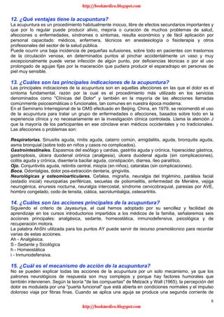 8
12. ¿Qué ventajas tiene la acupuntura?
La acupuntura es un procedimiento habitualmente inocuo, libre de efectos secundarios importantes y
que por lo regular puede producir alivio, mejoría o curación de muchos problemas de salud,
afecciones o enfermedades, síndromes o síntomas, resulta económico y de fácil aplicación por
personal capacitado: médicos, enfermera, técnicos en anestesiología o fisioterapia y otros
profesionales del sector de la salud pública.
Puede ocurrir una baja incidencia de pequeñas sufusiones, sobre todo en pacientes con trastornos
de la circulación venosa, en determinados puntos al pinchar accidentalmente un vaso y muy
excepcionalmente puede verse infección de algún punto, por deficiencias técnicas o por el uso
prolongado de agujas fijas por la maceración que pudiera producir el esparadrapo en personas de
piel muy sensible.
13. ¿Cuáles son las principales indicaciones de la acupuntura?
Las principales indicaciones de la acupuntura son en aquellas afecciones en las que el dolor es el
síntoma fundamental, razón por la cual es el procedimiento más utilizado en los servicios
denominados como "Clínicas del Dolor" y también en la mayoría de las afecciones llamadas
comúnmente psicosomáticas o funcionales, tan comunes en nuestra época moderna.
En el Seminario Interregional de la OMS efectuado en Beijing, China, en 1979, se recomendó el uso
de la acupuntura para tratar un grupo de enfermedades o afecciones, basados sobre todo en la
experiencia clínica y no necesariamente en la investigación clínica controlada. Llama la atención J
que la mayoría de los participantes en ese cónclave eran médicos occidentales y no tradicionales.
Las afecciones o problemas son:
Respiratorias. Sinusitis aguda, rinitis aguda, catarro común, amigdalitis, aguda, bronquitis aguda,
asma bronquial (sobre todo en niños y casos no complicados).
Gastrointestinales. Espasmos del esófago y cardias, gastritis aguda y crónica, hiperacidez gástrica,
gastroptosis, úlcera duodenal crónica (analgesia), úlcera duodenal aguda (sin complicaciones),
colitis aguda y crónica, disentería bacilar aguda, constipación, diarrea, íleo paralítico.
Ojo. Conjuntivitis aguda, retinitis central, miopía (en niños), cataratas (sin complicaciones).
Boca. Odontalgias, dolor pos-extracción dentaria, gingivitis.
Neurológicas y osteomioarticulares. Cefalea, migraña, neuralgia del trigémino, parálisis facial
(estadio inicial) neuropatías periféricas, secuelas de poliomielitis, enfermedad de Meniére, vejiga
neurogénica, enuresis nocturna, neuralgia intercostal, síndrome cervicobraquial, paresias por AVE,
hombro congelado, codo de tensita, ciática, sacrolumbalgia, osteoartritis.
14. ¿Cuáles son las acciones principales de la acupuntura?
Siguiendo el criterio de Jayasuriya, el cual hemos adoptado por su sencillez y facilidad de
aprendizaje en los cursos introductorios impartidos a los médicos de la familia, señalaremos seis
acciones principales: analgésica, sedante, homeostática, inmunodefensiva, psicológica y de
recuperación motora.
La palabra AhShi utilizada para los puntos AY puede servir de recurso pnemotécnico para recordar
varias de estas acciones.
Ah - Analgésica.
S - Sedante y Sicológica
h - Homeostática
i - Inmunodefensiva.
15. ¿Cuál es el mecanismo de acción de la acupuntura?
No se pueden explicar todas las acciones de la acupuntura por un solo mecanismo, ya que los
patrones neurológicos de respuesta son muy complejos y porque hay factores humorales que
también intervienen. Según la teoría "de las compuertas" de Melzack y Wall (1965), la percepción del
dolor es modulada por una "puerta funcional" que está abierta en condiciones normales y el impulso
doloroso viaja por fibras finas. Cuando se aplica una aguja se produce una segunda corriente de
http://bookmedico.blogspot.com
http://bookmedico.blogspot.com
 