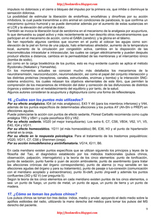 9
impulsos no dolorosos y el cierre o bloqueo del impulso por la primera via, que inhibe o disminuye la
sensación dolorosa.
La posibilidad de estimular la liberación de endorfinas, encefalinas y dinorfinas por su acción
inhibidora, la cual puede transmitirse a otro animal en condiciones de parabiosis, lo que confirma un
mecanismo químico humoral y se puede demostrar además por el aumento de estas sustancias en
el LCR y la elevación del umbral de dolor.
También se invoca la liberación local de serotonina en el mecanismo de la analgesia por acupuntura,
lo que demuestra su papel activo y más recientemente se han descrito otros neurotransmisores que
participan en el mecanismo de acción, como el GABA (cerebro); y la glicina en el tálamo.
Se han reportado algunos cambios que ocurren en el punto al colocar las agujas como son:
elevación de la piel en forma de una pápula, halo eritematoso alrededor, aumento de la temperatura
local, aumento de la circulación por congestión activa, cambios en la disposición de las
macromoléculas intracelular e intravascular, las cuales se cargan eléctricamente y pueden después
producir efectos a distancia, cambios en la permeabilidad de las membranas y el intercambio iónico
(bomba de sodio),
así como en la carga bioeléctrica de los puntos, esto es muy evidente cuando se aplica el método
Ryodoraku (Nakatani y Yamashita).
En los momentos actuales se conocen mucho más detallados los mecanismos de la
neurotransmisión, neuroconducción, neuromodulación, así como el papel del conjunto intersección y
las distintas proteínas (receptoras, canales, estructurales, enzimas y bomba) y la interacción SNC-
sistema endocrino, los cuales rebasan los objetivos elementales de este libro, que permiten la
comprensión de los mecanismos de inhibición del dolor y corrección de las disfunciones de distintos
órganos y sistemas con el restablecimiento del equilibrio y por tanto, de la salud.
Algunos autores consideran la acupuntura y digitopuntura como una forma de reflexoterapia.
16. ¿Cuáles son los puntos más utilizados?
Por su efecto analgésico. lG4 (el más analgésico), E43 Y 44 (para los miembros inferiores) y V44,
además de los puntos específicos de determinadas afecciones y los puntos AY (Ah-Shi o PREP) en
afecciones agudas.
Puede potenciarse la acción con puntos de efecto sedante, Floreal Carballo recomienda como cupla
antálglca TR5 y VB41 y cupla psicofísica ID3 y V62.
Por su efecto sedante. VG20 (el mejor tranquilizante). Los extra 6, C7, CS6, VB34, V62, V1, V5,
E40, IG4 y VG11.
Por su efecto homeostático. 1G11 (el más homeostático) B6, E36, H3 y el punto de hipertensión
arterial en la oreja.
Por su efecto en la respuesta psicologica. Para el tratamiento de los trastornos psiquiátricos:
VG20, VG11, C7, CS6 y Shenmen (oreja).
Por su acción inmudefensiva y anriinflamatoria. VG14, lG11, B6.
En cada meridiano existen puntos específicos que se utilizan siguiendo los principios y leyes de la
filosofía del Tao, el diagnóstico establecido por los métodos tradicionales (pulsos chinos,
observación, palpación, interrogatorio) y la teoría de los cinco elementos: punto de tonificación,
punto de sedación, punto fuente o yuan de acción ambivalente, punto de asentimiento (para tratar
las afecciones crónicas del órgano correspondiente), punto de alarma (o muy sensible en las
afecciones agudas del órgano y para su tratamiento), punto de pasaje o luo-conexión (comunicación
con el meridiano acoplado y extraordinarios), punto Xi-cleft, punto Jing-well y además los puntos
confluentes (3ID y 62 V) (ver pregunta 5).
Según la teoría de los cinco elementos en cada meridiano existen puntos de los cinco elementos, o
sea: un punto de fuego, un punto de metal, un punto de agua, un punto de tierra y un punto de
madera.
17. ¿Cómo se toman los pulsos chinos?
Los pulsos chinos se toman ton tres dedos: índice, medio y anular, apoyando el dedo medio sobre la
apófisis estiloides del radio, utilizando la mano derecha del médico para tomar los pulsos del MS
derecho del paciente.
http://bookmedico.blogspot.com
http://bookmedico.blogspot.com
 