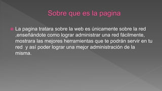  La pagina tratara sobre la web es únicamente sobre la red
,enseñándote como lograr administrar una red fácilmente,
mostrara las mejores herramientas que te podrán servir en tu
red y así poder lograr una mejor administración de la
misma.
 
