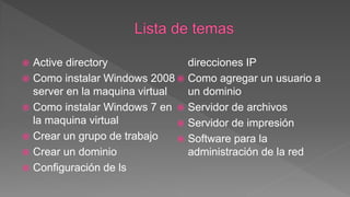  Active directory
 Como instalar Windows 2008
server en la maquina virtual
 Como instalar Windows 7 en
la maquina virtual
 Crear un grupo de trabajo
 Crear un dominio
 Configuración de ls
direcciones IP
 Como agregar un usuario a
un dominio
 Servidor de archivos
 Servidor de impresión
 Software para la
administración de la red
 
