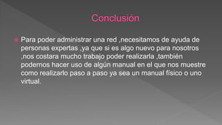  Para poder administrar una red ,necesitamos de ayuda de
personas expertas ,ya que si es algo nuevo para nosotros
,nos costara mucho trabajo poder realizarla ,también
podernos hacer uso de algún manual en el que nos muestre
como realizarlo paso a paso ya sea un manual físico o uno
virtual.
 