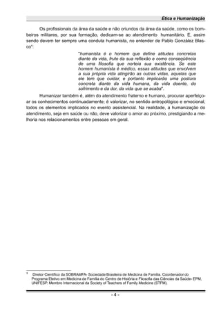 Ética e Humanização
Os profissionais da área da saúde e não oriundos da área da saúde, como os bom-
beiros militares, por sua formação, dedicam-se ao atendimento humanitário. E, assim
sendo devem ter sempre uma conduta humanista, no entender de Pablo González Blas-
co1
:
"humanista é o homem que define atitudes concretas
diante da vida, fruto da sua reflexão e como conseqüência
de uma filosofia que norteia sua existência. Se este
homem humanista é médico, essas atitudes que envolvem
a sua própria vida atingirão as outras vidas, aquelas que
ele tem que cuidar, e portanto implicarão uma postura
concreta diante da vida humana, da vida doente, do
sofrimento e da dor, da vida que se acaba".
Humanizar também é, além do atendimento fraterno e humano, procurar aperfeiço-
ar os conhecimentos continuadamente; é valorizar, no sentido antropológico e emocional,
todos os elementos implicados no evento assistencial. Na realidade, a humanização do
atendimento, seja em saúde ou não, deve valorizar o amor ao próximo, prestigiando a me-
lhoria nos relacionamentos entre pessoas em geral.
1
Diretor Científico da SOBRAMFA- Sociedade Brasileira de Medicina de Família. Coordenador do
Programa Eletivo em Medicina de Família do Centro de História e Filosofia das Ciências da Saúde- EPM,
UNIFESP. Membro Internacional da Society of Teachers of Family Medicine (STFM).
- 4 -
 