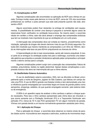 Ressuscitação Cardiopulmonar
13. Complicações na RCP
Algumas complicações são encontradas na aplicação da RCP para vítimas em pa-
rada. Começa muitas vezes pela demora no início da RCP, cerca de 10% dos socorristas
profissionais ao verificar o pulso pensam que este está presente quando não está, atra-
sando a RCP.
Alguns socorristas podem ficar relutantes na entrega de ventilações sem equipa-
mentos. A possibilidade de contrair uma doença é pequena e somente alguns casos de
tuberculose foram verificados na ventilação boca-a-boca. Se mesmo assim o socorrista
relutar em ventilar a vítima, este não deve atrasar o emprego das compressões torácicas
que tem se mostrado mais importante do que as ventilações em um curto prazo.
A interrupção das compressões deve ser evitada ao máximo, procedimentos como
intubação, aplicação de drogas não devem demorar mais do que 30 (trinta) segundos. Es-
tudos têm mostrado que mesmo mantendo as compressões a um ritmo de 100/min, devi-
do as interrupções esta taxa cai para 60/min prejudicando as chances da vítima.
A hiperventilação já não é mais recomendada, sendo até mesmo prejudicial. A mai-
or parte do ar entregue na ventilação acaba indo para o estômago, ocorrendo uma disten-
são gástrica que prejudica a pressão intratorácica aplicada pelas compressões e principal-
mente o retorno venoso para o coração.
Algumas complicações podem surgir com a execução das compressões: fratura de
costelas, pneumotórax, lesões na região abdominal. Apesar destas complicações a com-
pressão torácica não deve ser interrompida até que a vítima retorne.
14. Desfibrilador Externo Automático
O uso do desfibrilador externo automático, DEA, tem se difundido no Brasil, princi-
palmente após a morte de Serginho, jogador do São Caetano, que faleceu em campo de-
vido uma PCS. O uso do DEA é grande nos Estados Unidos e tem demonstrado uma mai-
or eficiência quando empregados por socorristas leigos em locais de grande público como
aeroportos, shoppings, estádios, do que quando empregado somente pelo sistema médi-
co de emergência.
O DEA é um aparelho capaz de analisar o ritmo cardíaco e aplicar o choque quan-
do necessário. Para isso o ritmo cardíaco apresentado pela vítima deve ser chocável, o
que ocorre somente com a Fibrilação Ventricular (FV) e a Taquicardia Ventricular sem
perfusão (TV). Cerca de 70 % das PCS apresentam FV em algum momento da parada.
Vítimas com parada devido a um trauma normalmente apresentam assistolia (sem ritmo).
14.1. Aplicação do Choque
Para a aplicação do choque o socorrista deve observar os mesmo sinais de para-
da citados acima: inconsciência sem resposta a estímulos, ausência de movimentos respi-
- 136 -
 