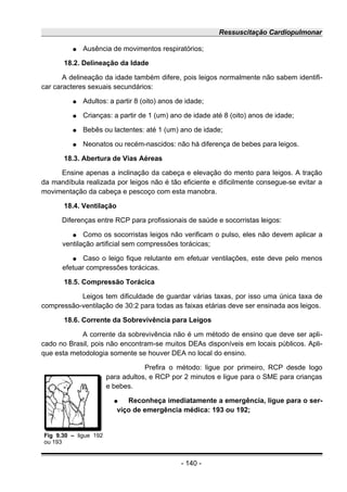 Ressuscitação Cardiopulmonar
● Ausência de movimentos respiratórios;
18.2. Delineação da Idade
A delineação da idade também difere, pois leigos normalmente não sabem identifi-
car caracteres sexuais secundários:
● Adultos: a partir 8 (oito) anos de idade;
● Crianças: a partir de 1 (um) ano de idade até 8 (oito) anos de idade;
● Bebês ou lactentes: até 1 (um) ano de idade;
● Neonatos ou recém-nascidos: não há diferença de bebes para leigos.
18.3. Abertura de Vias Aéreas
Ensine apenas a inclinação da cabeça e elevação do mento para leigos. A tração
da mandíbula realizada por leigos não é tão eficiente e dificilmente consegue-se evitar a
movimentação da cabeça e pescoço com esta manobra.
18.4. Ventilação
Diferenças entre RCP para profissionais de saúde e socorristas leigos:
● Como os socorristas leigos não verificam o pulso, eles não devem aplicar a
ventilação artificial sem compressões torácicas;
● Caso o leigo fique relutante em efetuar ventilações, este deve pelo menos
efetuar compressões torácicas.
18.5. Compressão Torácica
Leigos tem dificuldade de guardar várias taxas, por isso uma única taxa de
compressão-ventilação de 30:2 para todas as faixas etárias deve ser ensinada aos leigos.
18.6. Corrente da Sobrevivência para Leigos
A corrente da sobrevivência não é um método de ensino que deve ser apli-
cado no Brasil, pois não encontram-se muitos DEAs disponíveis em locais públicos. Apli-
que esta metodologia somente se houver DEA no local do ensino.
Prefira o método: ligue por primeiro, RCP desde logo
para adultos, e RCP por 2 minutos e ligue para o SME para crianças
e bebes.
● Reconheça imediatamente a emergência, ligue para o ser-
viço de emergência médica: 193 ou 192;
- 140 -
Fig 9.30 – ligue 192
ou 193
 