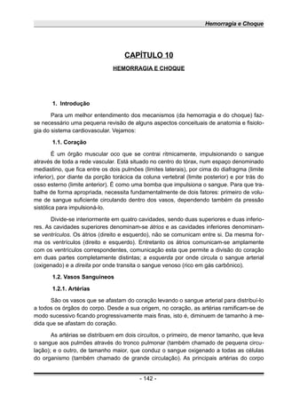 Hemorragia e Choque
CAPÍTULO 10
HEMORRAGIA E CHOQUE
1. Introdução
Para um melhor entendimento dos mecanismos (da hemorragia e do choque) faz-
se necessário uma pequena revisão de alguns aspectos conceituais de anatomia e fisiolo-
gia do sistema cardiovascular. Vejamos:
1.1. Coração
É um órgão muscular oco que se contrai ritmicamente, impulsionando o sangue
através de toda a rede vascular. Está situado no centro do tórax, num espaço denominado
mediastino, que fica entre os dois pulmões (limites laterais), por cima do diafragma (limite
inferior), por diante da porção torácica da coluna vertebral (limite posterior) e por trás do
osso esterno (limite anterior). É como uma bomba que impulsiona o sangue. Para que tra-
balhe de forma apropriada, necessita fundamentalmente de dois fatores: primeiro de volu-
me de sangue suficiente circulando dentro dos vasos, dependendo também da pressão
sistólica para impulsioná-lo.
Divide-se interiormente em quatro cavidades, sendo duas superiores e duas inferio-
res. As cavidades superiores denominam-se átrios e as cavidades inferiores denominam-
se ventrículos. Os átrios (direito e esquerdo), não se comunicam entre si. Da mesma for-
ma os ventrículos (direito e esquerdo). Entretanto os átrios comunicam-se amplamente
com os ventrículos correspondentes, comunicação esta que permite a divisão do coração
em duas partes completamente distintas; a esquerda por onde circula o sangue arterial
(oxigenado) e a direita por onde transita o sangue venoso (rico em gás carbônico).
1.2. Vasos Sanguineos
1.2.1. Artérias
São os vasos que se afastam do coração levando o sangue arterial para distribuí-lo
a todos os órgãos do corpo. Desde a sua origem, no coração, as artérias ramificam-se de
modo sucessivo ficando progressivamente mais finas, isto é, diminuem de tamanho à me-
dida que se afastam do coração.
As artérias se distribuem em dois circuitos, o primeiro, de menor tamanho, que leva
o sangue aos pulmões através do tronco pulmonar (também chamado de pequena circu-
lação); e o outro, de tamanho maior, que conduz o sangue oxigenado a todas as células
do organismo (também chamado de grande circulação). As principais artérias do corpo
- 142 -
 