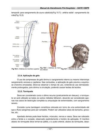 Manual do Atendimento Pré-Hospitalar – SIATE /CBPR
temporal- para sangramento de couro cabeludo(Fig 10.7) - artéria radial - sangramento da
mão(Fig 10.5)
2.5.4. Aplicação de gelo
O uso de compressas de gelo diminui o sangramento interno ou mesmo interrompe
sangramento venosos e capilares. Nas contusões, a aplicação de gelo previne a equimo-
se (mancha arroxeada). Deve-se observar o tempo de uso, evitando-se uso demasiada-
mente prolongados, pois diminui a circulação, podendo causar lesões de tecidos.
2.5.5. Torniquete
Deve ser considerado como o último recurso (praticamente em desuso), o tornique-
te só será utilizado se todos os outros métodos falharem, devendo ser considerado ape-
nas nos casos de destruição completa ou amputação de extremidades, com sangramento
severo.
Consiste numa bandagem constritora colocada em torno de uma extremidade até
que o fluxo sangüíneo pare por completo. Podem ser utilizados tubos de borracha, grava-
tas, etc.
Apertado demais pode lesar tecidos, músculos, nervos e vasos. Deve ser colocado
entre a ferida e o coração, observado explicitamente o horário de aplicação. O membro
abaixo do torniquete deve tornar-se pálido, e o pulso arterial, abaixo do torniquete, desa-
- 147 -
Fig 10.5 – Artérias do membro superior
Fig 10.6 – Artérias do mem-
bro inferior Fig 10.7 – Artérias da cabeça
 