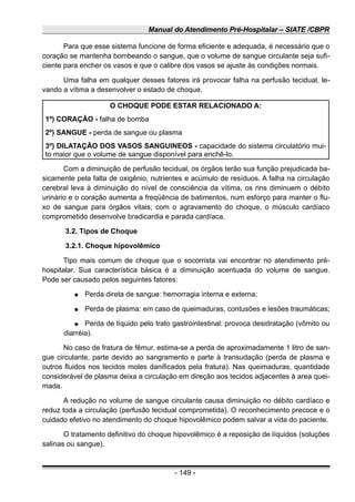 Manual do Atendimento Pré-Hospitalar – SIATE /CBPR
Para que esse sistema funcione de forma eficiente e adequada, é necessário que o
coração se mantenha bombeando o sangue, que o volume de sangue circulante seja sufi-
ciente para encher os vasos e que o calibre dos vasos se ajuste às condições normais.
Uma falha em qualquer desses fatores irá provocar falha na perfusão tecidual, le-
vando a vítima a desenvolver o estado de choque.
O CHOQUE PODE ESTAR RELACIONADO A:
1º) CORAÇÃO - falha de bomba
2º) SANGUE - perda de sangue ou plasma
3º) DILATAÇÃO DOS VASOS SANGUINEOS - capacidade do sistema circulatório mui-
to maior que o volume de sangue disponível para enchê-lo.
Com a diminuição de perfusão tecidual, os órgãos terão sua função prejudicada ba-
sicamente pela falta de oxigênio, nutrientes e acúmulo de resíduos. A falha na circulação
cerebral leva à diminuição do nível de consciência da vítima, os rins diminuem o débito
urinário e o coração aumenta a freqüência de batimentos, num esforço para manter o flu-
xo de sangue para órgãos vitais; com o agravamento do choque, o músculo cardíaco
comprometido desenvolve bradicardia e parada cardíaca.
3.2. Tipos de Choque
3.2.1. Choque hipovolêmico
Tipo mais comum de choque que o socorrista vai encontrar no atendimento pré-
hospitalar. Sua característica básica é a diminuição acentuada do volume de sangue.
Pode ser causado pelos seguintes fatores:
● Perda direta de sangue: hemorragia interna e externa;
● Perda de plasma: em caso de queimaduras, contusões e lesões traumáticas;
● Perda de líquido pelo trato gastrointestinal: provoca desidratação (vômito ou
diarréia).
No caso de fratura de fêmur, estima-se a perda de aproximadamente 1 litro de san-
gue circulante, parte devido ao sangramento e parte à transudação (perda de plasma e
outros fluidos nos tecidos moles danificados pela fratura). Nas queimaduras, quantidade
considerável de plasma deixa a circulação em direção aos tecidos adjacentes à area quei-
mada.
A redução no volume de sangue circulante causa diminuição no débito cardíaco e
reduz toda a circulação (perfusão tecidual comprometida). O reconhecimento precoce e o
cuidado efetivo no atendimento do choque hipovolêmico podem salvar a vida do paciente.
O tratamento definitivo do choque hipovolêmico é a reposição de líquidos (soluções
salinas ou sangue).
- 149 -
 