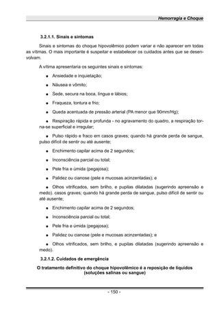 Hemorragia e Choque
3.2.1.1. Sinais e sintomas
Sinais e sintomas do choque hipovolêmico podem variar e não aparecer em todas
as vítimas. O mais importante é suspeitar e estabelecer os cuidados antes que se desen-
volvam.
A vítima apresentaria os seguintes sinais e sintomas:
● Ansiedade e inquietação;
● Náusea e vômito;
● Sede, secura na boca, língua e lábios;
● Fraqueza, tontura e frio;
● Queda acentuada de pressão arterial (PA menor que 90mm/Hg);
● Respiração rápida e profunda - no agravamento do quadro, a respiração tor-
na-se superficial e irregular;
● Pulso rápido e fraco em casos graves; quando há grande perda de sangue,
pulso difícil de sentir ou até ausente;
● Enchimento capilar acima de 2 segundos;
● Inconsciência parcial ou total;
● Pele fria e úmida (pegajosa);
● Palidez ou cianose (pele e mucosas acinzentadas); e
● Olhos vitrificados, sem brilho, e pupilas dilatadas (sugerindo apreensão e
medo). casos graves; quando há grande perda de sangue, pulso difícil de sentir ou
até ausente;
● Enchimento capilar acima de 2 segundos;
● Inconsciência parcial ou total;
● Pele fria e úmida (pegajosa);
● Palidez ou cianose (pele e mucosas acinzentadas); e
● Olhos vitrificados, sem brilho, e pupilas dilatadas (sugerindo apreensão e
medo).
3.2.1.2. Cuidados de emergência
O tratamento definitivo do choque hipovolêmico é a reposição de líquidos
(soluções salinas ou sangue)
- 150 -
 