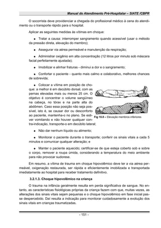 Manual do Atendimento Pré-Hospitalar – SIATE /CBPR
O socorrista deve providenciar a chegada do profissional médico à cena do atendi-
mento ou o transporte rápido para o hospital.
Aplicar as seguintes medidas às vítimas em choque:
● Tratar a causa: interromper sangramento quando acessível (usar o método
da pressão direta, elevação do membro);
● Assegurar via aérea permeável e manutenção da respiração;
● Administrar oxigênio em alta concentração (12 litros por minuto sob máscara
facial perfeitamente ajustada);
● Imobilizar e alinhar fraturas - diminui a dor e o sangramento;
● Confortar o paciente - quanto mais calmo e colaborativo, melhores chances
de sobrevida;
● Colocar a vítima em posição de cho-
que: a melhor é em decúbito dorsal, com as
pernas elevadas mais ou menos 25 cm. O
objetivo é concentrar o volume sangüíneo
na cabeça, no tórax e na parte alta do
abdômen. Caso essa posição não seja pos-
sível, isto é, se causar dor ou desconforto
ao paciente, mantenha-o no plano. Se esti-
ver vomitando e não houver qualquer con-
tra-indicação, transporte-o em decúbito lateral;
● Não dar nenhum líquido ou alimento;
● Monitorar o paciente durante o transporte; conferir os sinais vitais a cada 5
minutos e comunicar qualquer alteração; e
● Manter o paciente aquecido; certificar-se de que esteja coberto sob e sobre
o corpo, remover a roupa úmida, considerando a temperatura do meio ambiente
para não provocar sudorese.
Em resumo, a vítima de trauma em choque hipovolêmico deve ter a via aérea per-
meável, oxigenação restaurada, ser rápida e eficientemente imobilizada e transportada
imediatamente ao hospital para receber tratamento definitivo.
3.2.1.3. Choque hipovolêmico na criança
O trauma na infância geralmente resulta em perda significativa de sangue. No en-
tanto, as características fisiológicas próprias da criança fazem com que, muitas vezes, as
alterações dos sinais vitais sejam pequenas e o choque hipovolêmico em fase inicial pas-
se despercebido. Daí resulta a indicação para monitorar cuidadosamente a evolução dos
sinais vitais em crianças traumatizadas.
- 151 -
Fig 10.8 – Elevação membros inferiores
 