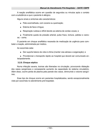 Manual do Atendimento Pré-Hospitalar – SIATE /CBPR
A reação anafilática ocorre em questão de segundos ou minutos após o contato
com a substância a que o paciente é alérgico.
Alguns sinais e sintomas são característicos:
● Pele avermelhada, com coceira ou queimação;
● Edema de face e língua;
● Respiração ruidosa e difícil devido ao edema de cordas vocais; e
● Finalmente queda da pressão arterial, pulso fraco, tontura, palidez e ciano-
se; - coma.
O paciente em choque anafilático necessita de medicação de urgência para com-
bater a reação, administrada por médico.
Ao socorrista cabe:
● Dar suporte básico de vida à vítima (manter vias aéreas e oxigenação); e
● Providenciar o transporte rápido ao hospital que deverá ser comunicado an-
tecipadamente.
3.2.6. Choque séptico
Numa infecção severa, toxinas são liberadas na circulação, provocando dilatação
dos vasos sangüíneos e conseqüente aumento da capacidade do sistema circulatório.
Além disso, ocorre perda de plasma pela parede dos vasos, diminuindo o volume sangüí-
neo.
Esse tipo de choque ocorre em pacientes hospitalizados, sendo excepcionalmente
visto por socorrista no atendimento pré-hospitalar.
- 153 -
 