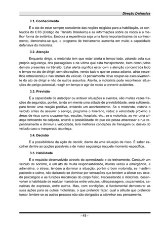 Direção Defensiva
3.1. Conhecimento
É o ato de estar sempre consciente das noções exigidas para a habilitação, os con-
teúdos do CTB (Código de Trânsito Brasileiro) e as informações sobre os riscos e a me-
lhor forma de evitá-los. Embora a experiência seja uma fonte importantíssima de conheci-
mento, demonstra-se que, o programa de treinamento aumenta em muito a capacidade
defensiva do motorista.
3.2. Atenção
Enquanto dirige, o motorista tem que estar alerta o tempo todo, zelando pela sua
própria segurança, dos passageiros e da vítima que está transportando, bem como pelos
demais presentes no trânsito. Estar alerta significa estar com a atenção concentrada todo
o tempo no ato de dirigir, sem distrações, vendo tudo o que se passa adiante, atrás (espe-
lhos retrovisores) e nas laterais do veículo. O pensamento deve ocupar-se exclusivamen-
te do ato de dirigir e não de outros assuntos. Atento, o motorista pode reconhecer situa-
ções de perigo potencial, reagir em tempo e agir de modo a prevenir acidentes.
3.3. Previsão
É a capacidade de antecipar ou antever situações e eventos, são muitas vezes fra-
ções de segundos, porém, tendo em mente uma atitude de previsibilidade, será suficiente,
para tentar uma reação positiva, evitando um acontecimento. Se o motorista, vistoria o
veículo antes de assumir o serviço, programa o itinerário, reduz a velocidade próximo a
áreas de risco como cruzamentos, escolas, hospitais, etc., se o motorista, ao ver uma cri-
ança brincando na calçada, antevê a possibilidade de que ela possa atravessar a rua re-
pentinamente e diminuí a velocidade, terá melhores condições de frenagem ou desvio do
veículo caso o inesperado aconteça.
3.4. Decisão
É a possibilidade da ação de decidir, diante de uma situação de risco. É saber es-
colher dentre as opções possíveis a de maior segurança naquele momento específico.
3.5. Habilidade
É o requisito desenvolvido através do aprendizado e do treinamento. Conduzir um
veículo de socorro, é um ato de muita responsabilidade, muitas vezes a emergência, a
adrenalina, o stress, tendem a dominar a situação, porém o bom motorista, se mantém
paciente e calmo, não deixando-se dominar por sensações que tendem a alterar seu esta-
do psicológico e as funções mecânicas do corpo físico. Necessitando o motorista, desen-
volver a habilidade de realizar manobras entre veículos, ultrapassagens, cruzamentos, ca-
naletas de expresso, entre outros. Mas, com condições, é fundamental demonstrar as
suas ações para os outros motoristas, o que pretende fazer, qual a atitude que pretende
tomar, lembre-se as outras pessoas não são obrigadas a adivinhar seu pensamento.
- 48 -
 