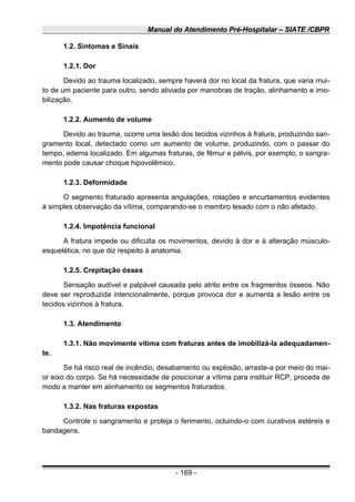Manual do Atendimento Pré-Hospitalar – SIATE /CBPR
1.2. Sintomas e Sinais
1.2.1. Dor
Devido ao trauma localizado, sempre haverá dor no local da fratura, que varia mui-
to de um paciente para outro, sendo aliviada por manobras de tração, alinhamento e imo-
bilização.
1.2.2. Aumento de volume
Devido ao trauma, ocorre uma lesão dos tecidos vizinhos à fratura, produzindo san-
gramento local, detectado como um aumento de volume, produzindo, com o passar do
tempo, edema localizado. Em algumas fraturas, de fêmur e pélvis, por exemplo, o sangra-
mento pode causar choque hipovolêmico.
1.2.3. Deformidade
O segmento fraturado apresenta angulações, rotações e encurtamentos evidentes
à simples observação da vítima, comparando-se o membro lesado com o não afetado.
1.2.4. Impotência funcional
A fratura impede ou dificulta os movimentos, devido à dor e à alteração músculo-
esquelética, no que diz respeito à anatomia.
1.2.5. Crepitação óssea
Sensação audível e palpável causada pelo atrito entre os fragmentos ósseos. Não
deve ser reproduzida intencionalmente, porque provoca dor e aumenta a lesão entre os
tecidos vizinhos à fratura.
1.3. Atendimento
1.3.1. Não movimente vítima com fraturas antes de imobilizá-Ia adequadamen-
te.
Se há risco real de incêndio, desabamento ou explosão, arraste-a por meio do mai-
or eixo do corpo. Se há necessidade de posicionar a vítima para instituir RCP, proceda de
modo a manter em alinhamento os segmentos fraturados.
1.3.2. Nas fraturas expostas
Controle o sangramento e proteja o ferimento, ocluindo-o com curativos estéreis e
bandagens.
- 169 -
 
