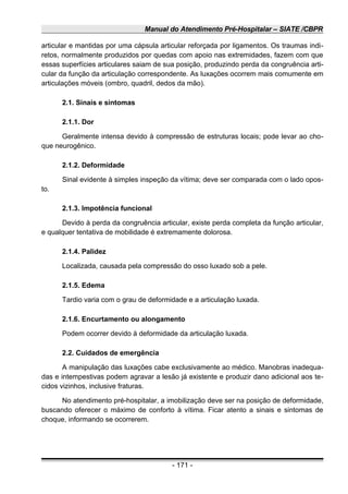 Manual do Atendimento Pré-Hospitalar – SIATE /CBPR
articular e mantidas por uma cápsula articular reforçada por ligamentos. Os traumas indi-
retos, normalmente produzidos por quedas com apoio nas extremidades, fazem com que
essas superfícies articulares saiam de sua posição, produzindo perda da congruência arti-
cular da função da articulação correspondente. As luxações ocorrem mais comumente em
articulações móveis (ombro, quadril, dedos da mão).
2.1. Sinais e sintomas
2.1.1. Dor
Geralmente intensa devido à compressão de estruturas locais; pode levar ao cho-
que neurogênico.
2.1.2. Deformidade
Sinal evidente à simples inspeção da vítima; deve ser comparada com o lado opos-
to.
2.1.3. Impotência funcional
Devido à perda da congruência articular, existe perda completa da função articular,
e qualquer tentativa de mobilidade é extremamente dolorosa.
2.1.4. Palidez
Localizada, causada pela compressão do osso luxado sob a pele.
2.1.5. Edema
Tardio varia com o grau de deformidade e a articulação luxada.
2.1.6. Encurtamento ou alongamento
Podem ocorrer devido à deformidade da articulação luxada.
2.2. Cuidados de emergência
A manipulação das luxações cabe exclusivamente ao médico. Manobras inadequa-
das e intempestivas podem agravar a lesão já existente e produzir dano adicional aos te-
cidos vizinhos, inclusive fraturas.
No atendimento pré-hospitalar, a imobilização deve ser na posição de deformidade,
buscando oferecer o máximo de conforto à vítima. Ficar atento a sinais e sintomas de
choque, informando se ocorrerem.
- 171 -
 