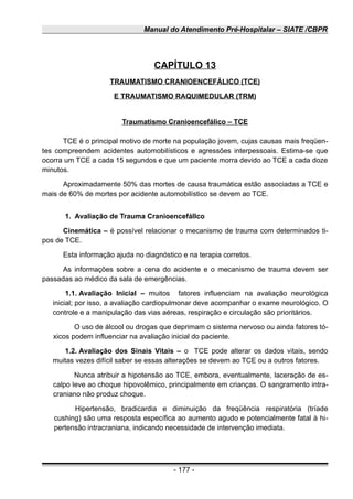 Manual do Atendimento Pré-Hospitalar – SIATE /CBPR
CAPÍTULO 13
TRAUMATISMO CRANIOENCEFÁLICO (TCE)
E TRAUMATISMO RAQUIMEDULAR (TRM)
Traumatismo Cranioencefálico – TCE
TCE é o principal motivo de morte na população jovem, cujas causas mais freqüen-
tes compreendem acidentes automobilísticos e agressões interpessoais. Estima-se que
ocorra um TCE a cada 15 segundos e que um paciente morra devido ao TCE a cada doze
minutos.
Aproximadamente 50% das mortes de causa traumática estão associadas a TCE e
mais de 60% de mortes por acidente automobilístico se devem ao TCE.
1. Avaliação de Trauma Cranioencefállco
Cinemática – é possível relacionar o mecanismo de trauma com determinados ti-
pos de TCE.
Esta informação ajuda no diagnóstico e na terapia corretos.
As informações sobre a cena do acidente e o mecanismo de trauma devem ser
passadas ao médico da sala de emergências.
1.1. Avaliação Inicial – muitos fatores influenciam na avaliação neurológica
inicial; por isso, a avaliação cardiopulmonar deve acompanhar o exame neurológico. O
controle e a manipulação das vias aéreas, respiração e circulação são prioritários.
O uso de álcool ou drogas que deprimam o sistema nervoso ou ainda fatores tó-
xicos podem influenciar na avaliação inicial do paciente.
1.2. Avaliação dos Sinais Vitais – o TCE pode alterar os dados vitais, sendo
muitas vezes difícil saber se essas alterações se devem ao TCE ou a outros fatores.
Nunca atribuir a hipotensão ao TCE, embora, eventualmente, laceração de es-
calpo leve ao choque hipovolêmico, principalmente em crianças. O sangramento intra-
craniano não produz choque.
Hipertensão, bradicardia e diminuição da freqüência respiratória (tríade
cushing) são uma resposta específica ao aumento agudo e potencialmente fatal à hi-
pertensão intracraniana, indicando necessidade de intervenção imediata.
- 177 -
 