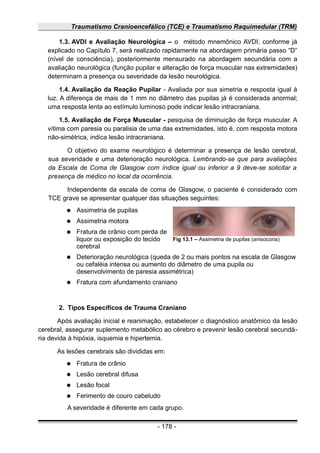 Traumatismo Cranioencefálico (TCE) e Traumatismo Raquimedular (TRM)
1.3. AVDI e Avaliação Neurológica – o método mnemônico AVDI, conforme já
explicado no Capítulo 7, será realizado rapidamente na abordagem primária passo “D”
(nível de consciência), posteriormente mensurado na abordagem secundária com a
avaliação neurológica (função pupilar e alteração de força muscular nas extremidades)
determinam a presença ou severidade da lesão neurológica.
1.4. Avaliação da Reação Pupilar - Avaliada por sua simetria e resposta igual à
luz. A diferença de mais de 1 mm no diâmetro das pupilas já é considerada anormal;
uma resposta lenta ao estímulo luminoso pode indicar lesão intracraniana.
1.5. Avaliação de Força Muscular - pesquisa de diminuição de força muscular. A
vítima com paresia ou paralisia de uma das extremidades, isto é, com resposta motora
não-simétrica, indica lesão intracraniana.
O objetivo do exame neurológico é determinar a presença de lesão cerebral,
sua severidade e uma deterioração neurológica. Lembrando-se que para avaliações
da Escala de Coma de Glasgow com índice igual ou inferior a 9 deve-se solicitar a
presença de médico no local da ocorrência.
Independente da escala de coma de Glasgow, o paciente é considerado com
TCE grave se apresentar qualquer das situações seguintes:
● Assimetria de pupilas
● Assimetria motora
● Fratura de crânio com perda de
liquor ou exposição do tecido
cerebral
● Deterioração neurológica (queda de 2 ou mais pontos na escala de Glasgow
ou cefaléia intensa ou aumento do diâmetro de uma pupila ou
desenvolvimento de paresia assimétrica)
● Fratura com afundamento craniano
2. Tipos Específicos de Trauma Craniano
Após avaliação inicial e reanimação, estabelecer o diagnóstico anatômico da lesão
cerebral, assegurar suplemento metabólico ao cérebro e prevenir lesão cerebral secundá-
ria devida à hipóxia, isquemia e hipertemia.
As lesões cerebrais são divididas em:
● Fratura de crânio
● Lesão cerebral difusa
● Lesão focal
● Ferimento de couro cabeludo
A severidade é diferente em cada grupo.
- 178 -
Fig 13.1 – Assimetria de pupilas (anisocoria)
 