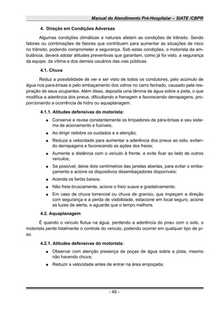 Manual do Atendimento Pré-Hospitalar – SIATE /CBPR
4. Direção em Condições Adversas
Algumas condições climáticas e naturais afetam as condições de trânsito. Sendo
fatores ou combinações de fatores que contribuem para aumentar as situações de risco
no trânsito, podendo comprometer a segurança. Sob estas condições, o motorista da am-
bulância, deverá adotar atitudes preventivas que garantam, como já foi visto, a segurança
da equipe, da vítima e dos demais usuários das vias públicas.
4.1. Chuva
Reduz a possibilidade de ver e ser visto de todos os condutores, pelo acúmulo de
água nos para-brisas e pelo embaçamento dos vidros no carro fechado, causado pela res-
piração de seus ocupantes. Além disso, deposita uma lâmina de água sobre a pista, o que
modifica a aderência dos pneus, dificultando a frenagem e favorecendo derrapagens, pro-
porcionando a ocorrência de hidro ou aquaplanagem.
4.1.1. Atitudes defensivas do motorista:
● Conserve e revise constantemente os limpadores de pára-brisas e seu siste-
ma de acionamento e fusíveis;
● Ao dirigir redobre os cuidados e a atenção;
● Reduza a velocidade para aumentar a aderência dos pneus ao solo, evitan-
do derrapagens e favorecendo as ações dos freios;
● Aumente a distância com o veículo à frente, e evite ficar ao lado de outros
veículos;
● Se possível, deixe dois centímetros das janelas abertas, para evitar o emba-
çamento e acione os dispositivos desembaçadores disponíveis;
● Acenda os faróis baixos;
● Não freie bruscamente, acione o freio suave e gradativamente;
● Em caso de chuva torrencial ou chuva de granizo, que impeçam a direção
com segurança e a perda de visibilidade, estacione em local seguro, acione
as luzes de alerta, e aguarde que o tempo melhore.
4.2. Aquaplanagem
É quando o veículo flutua na água, perdendo a aderência do pneu com o solo, o
motorista perde totalmente o controle do veículo, podendo ocorrer em qualquer tipo de pi-
so.
4.2.1. Atitudes defensivas do motorista:
● Observar com atenção presença de poças de água sobre a pista, mesmo
não havendo chuva;
● Reduzir a velocidade antes de entrar na área empoçada;
- 49 -
 