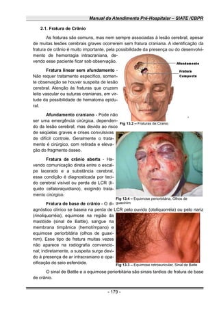 Manual do Atendimento Pré-Hospitalar – SIATE /CBPR
2.1. Fratura de Crânio
As fraturas são comuns, mas nem sempre associadas à lesão cerebral, apesar
de muitas lesões cerebrais graves ocorrerem sem fratura craniana. A identificação da
fratura de crânio é muito importante, pela possibilidade da presença ou do desenvolvi-
mento de hemorragia intracraniana, de-
vendo esse paciente ficar sob observação.
Fratura linear sem afundamento -
Não requer tratamento específico, somen-
te observação se houver suspeita de lesão
cerebral. Atenção às fraturas que cruzem
leito vascular ou suturas cranianas, em vir-
tude da possibilidade de hematoma epidu-
ral.
Afundamento craniano - Pode não
ser uma emergência cirúrgica, dependen-
do da lesão cerebral, mas devido ao risco
de seqüelas graves e crises convulsivas
de difícil controle. Geralmente o trata-
mento é cirúrgico, com retirada e eleva-
ção do fragmento ósseo.
Fratura de crânio aberta - Ha-
vendo comunicação direta entre o escal-
pe lacerado e a substância cerebral,
essa condição é diagnosticada por teci-
do cerebral visível ou perda de LCR (lí-
quido cefaloraquidiano), exigindo trata-
mento cirúrgico.
Fratura de base de crânio - O di-
agnóstico clínico se baseia na perda de LCR pelo ouvido (otoliquorréia) ou pelo nariz
(rinoliquorréia), equimose na região da
mastóide (sinal de Battle), sangue na
membrana timpânica (hemotímpano) e
equimose periorbitária (olhos de guaxi-
nim). Esse tipo de fratura muitas vezes
não aparece na radiografia convencio-
nal; indiretamente, a suspeita surge devi-
do à presença de ar intracraniano e opa-
cificação do seio esfenóide.
O sinal de Battle e a equimose periorbitária são sinais tardios de fratura de base
de crânio.
- 179 -
Fig 13.2 – Fraturas de Cranio
Fig 13.3 – Equimose retroauricular, Sinal de Batle
Fig 13.4 – Equimose periorbitária, Olhos de
guaxinim
 
