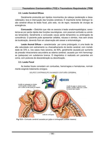 Traumatismo Cranioencefálico (TCE) e Traumatismo Raquimedular (TRM)
2.2. Lesão Cerebral Difusa
Geralmente produzida por rápidos movimentos da cabeça (aceleração e desa-
celeração), leva à interrupção das funções cerebrais. É importante tentar distinguir le-
são cerebral difusa da lesão focal, pois esta, via de regra, necessita de cirurgia de
emergência.
Concussão – Distúrbio que não se associa à lesão anatomopatológica; carac-
teriza-se por perda rápida das funções neurológicas, com possível confusão ou amné-
sia temporária. Geralmente a concussão causa perda temporária ou prolongada de
consciência. O paciente pode apresentar cefaléia, náusea e vômitos, mas sem sinais
de localização, devendo ficar em observação até cessar a sintomatologia.
Lesão Axonal Difusa – caracterizada por coma prolongado, é uma lesão de
alta velocidade com estiramento ou chacoalhamento do tecido cerebral, com mortali-
dade de 33% e, nos casos mais severos, de 50%, geralmente causada por aumento
da pressão intracraniana secundária ao edema cerebral, causado por mini hemorragi-
as (petequias) em substancia branca. O diagnóstico é realizado em pacientes em
coma, com posturas de descerebração ou decorticação.
2.3. Lesão Focal
As lesões focais consistem em contusões, hemorragias e hematomas, normal-
mente exigindo tratamento cirúrgico.
- 180 -
Fig 13.5 – Contusão cerebral causada por golpe e contragolpe (colisão traseira)
 