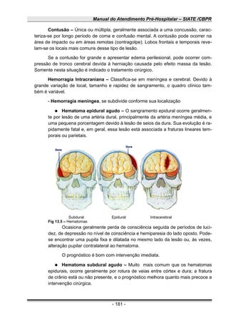 Manual do Atendimento Pré-Hospitalar – SIATE /CBPR
Contusão – Única ou múltipla, geralmente associada a uma concussão, carac-
teriza-se por longo período de coma e confusão mental. A contusão pode ocorrer na
área de impacto ou em áreas remotas (contragolpe). Lobos frontais e temporais reve-
lam-se os locais mais comuns desse tipo de lesão.
Se a contusão for grande e apresentar edema perilesional, pode ocorrer com-
pressão de tronco cerebral devida à herniação causada pelo efeito massa da lesão.
Somente nesta situação é indicado o tratamento cirúrgico.
Hemorragia Intracraniana – Classifica-se em meníngea e cerebral. Devido à
grande variação de local, tamanho e rapidez de sangramento, o quadro clínico tam-
bém é variável.
- Hemorragia meníngea, se subdivide conforme sua localização
● Hematoma epidural agudo – O sangramento epidural ocorre geralmen-
te por lesão de uma artéria dural, principalmente da artéria meníngea média, e
uma pequena porcentagem devido à lesão de seios da dura. Sua evolução é ra-
pidamente fatal e, em geral, essa lesão está associada a fraturas lineares tem-
porais ou parietais.
Ocasiona geralmente perda de consciência seguida de períodos de luci-
dez, de depressão no nível de consciência e hemiparesia do lado oposto. Pode-
se encontrar uma pupila fixa e dilatada no mesmo lado da lesão ou, às vezes,
alteração pupilar contralateral ao hematoma.
O prognóstico é bom com intervenção imediata.
● Hematoma subdural agudo – Muito mais comum que os hematomas
epidurais, ocorre geralmente por rotura de veias entre córtex e dura; a fratura
de crânio está ou não presente, e o prognóstico melhora quanto mais precoce a
intervenção cirúrgica.
- 181 -
Subdural Epidural Intracerebral
Fig 13.5 – Hematomas
 