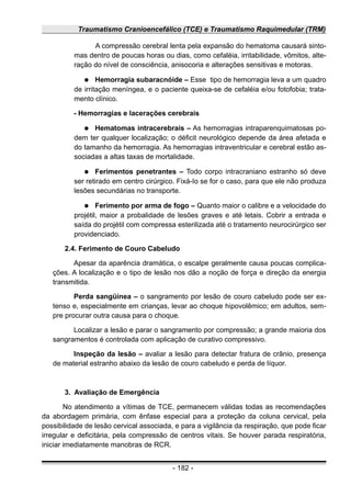 Traumatismo Cranioencefálico (TCE) e Traumatismo Raquimedular (TRM)
A compressão cerebral lenta pela expansão do hematoma causará sinto-
mas dentro de poucas horas ou dias, como cefaléia, irritabilidade, vômitos, alte-
ração do nível de consciência, anisocoria e alterações sensitivas e motoras.
● Hemorragia subaracnóide – Esse tipo de hemorragia leva a um quadro
de irritação meníngea, e o paciente queixa-se de cefaléia e/ou fotofobia; trata-
mento clínico.
- Hemorragias e lacerações cerebrais
● Hematomas intracerebrais – As hemorragias intraparenquimatosas po-
dem ter qualquer localização; o déficit neurológico depende da área afetada e
do tamanho da hemorragia. As hemorragias intraventricular e cerebral estão as-
sociadas a altas taxas de mortalidade.
● Ferimentos penetrantes – Todo corpo intracraniano estranho só deve
ser retirado em centro cirúrgico. Fixá-Io se for o caso, para que ele não produza
lesões secundárias no transporte.
● Ferimento por arma de fogo – Quanto maior o calibre e a velocidade do
projétil, maior a probalidade de lesões graves e até letais. Cobrir a entrada e
saída do projétil com compressa esterilizada até o tratamento neurocirúrgico ser
providenciado.
2.4. Ferimento de Couro Cabeludo
Apesar da aparência dramática, o escalpe geralmente causa poucas complica-
ções. A localização e o tipo de lesão nos dão a noção de força e direção da energia
transmitida.
Perda sangüínea – o sangramento por lesão de couro cabeludo pode ser ex-
tenso e, especialmente em crianças, levar ao choque hipovolêmico; em adultos, sem-
pre procurar outra causa para o choque.
Localizar a lesão e parar o sangramento por compressão; a grande maioria dos
sangramentos é controlada com aplicação de curativo compressivo.
Inspeção da lesão – avaliar a lesão para detectar fratura de crânio, presença
de material estranho abaixo da lesão de couro cabeludo e perda de líquor.
3. Avaliação de Emergência
No atendimento a vítimas de TCE, permanecem válidas todas as recomendações
da abordagem primária, com ênfase especial para a proteção da coluna cervical, pela
possibilidade de lesão cervical associada, e para a vigilância da respiração, que pode ficar
irregular e deficitária, pela compressão de centros vitais. Se houver parada respiratória,
iniciar imediatamente manobras de RCR.
- 182 -
 