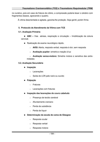 Traumatismo Cranioencefálico (TCE) e Traumatismo Raquimedular (TRM)
no curativo, pois em caso de fratura de crânio, a compressão poderia lesar o cérebro com
fragmentos ósseos, agravando o quadro.
À vítima desorientada e agitada, garanta-lhe proteção. Seja gentil, porém firme.
5. Protocolo de Atendimento da Vítima com TCE
5.1. Avaliação Primária
● ABC – Vias aéreas, respiração e circulação – Imobilização da coluna
cervical;
● Realização de exame neurológico rápido.
– AVDI: Alerta, resposta verbal, resposta à dor, sem resposta
– Avaliação pupilar: simetria e reação à luz
– Avaliação senso-motora: Simetria motora e sensitiva das extre-
midades
5.2. Avaliação Secundária
● Inspeção
– Lacerações
– Saída de LCR pelo nariz ou ouvido
● Palpação
– Fraturas
– Lacerações com fraturas
● Inspeção das lacerações do couro cabeludo
– Presença de tecido cerebral
– Afundamento craniano
– Perda de substância
– Perda de líquor
● Determinação da escala de coma de Glasgow
– Resposta ocular
– Resposta verbal
– Resposta motora
- 184 -
 