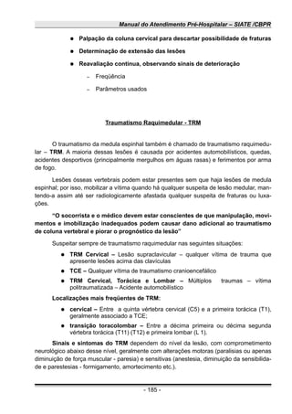 Manual do Atendimento Pré-Hospitalar – SIATE /CBPR
● Palpação da coluna cervical para descartar possibilidade de fraturas
● Determinação de extensão das lesões
● Reavaliação contínua, observando sinais de deterioração
– Freqüência
– Parâmetros usados
Traumatismo Raquimedular - TRM
O traumatismo da medula espinhal também é chamado de traumatismo raquimedu-
lar – TRM. A maioria dessas lesões é causada por acidentes automobilísticos, quedas,
acidentes desportivos (principalmente mergulhos em águas rasas) e ferimentos por arma
de fogo.
Lesões ósseas vertebrais podem estar presentes sem que haja lesões de medula
espinhal; por isso, mobilizar a vítima quando há qualquer suspeita de lesão medular, man-
tendo-a assim até ser radiologicamente afastada qualquer suspeita de fraturas ou luxa-
ções.
“O socorrista e o médico devem estar conscientes de que manipulação, movi-
mentos e imobilização inadequados podem causar dano adicional ao traumatismo
de coluna vertebral e piorar o prognóstico da lesão”
Suspeitar sempre de traumatismo raquimedular nas seguintes situações:
● TRM Cervical – Lesão supraclavicular – qualquer vítima de trauma que
apresente lesões acima das clavículas
● TCE – Qualquer vítima de traumatismo cranioencefálico
● TRM Cervical, Torácica e Lombar – Múltiplos traumas – vítima
politraumatizada – Acidente automobilístico
Localizações mais freqüentes de TRM:
● cervical – Entre a quinta vértebra cervical (C5) e a primeira torácica (T1),
geralmente associado a TCE;
● transição toracolombar – Entre a décima primeira ou décima segunda
vértebra torácica (T11) (T12) e primeira lombar (L 1).
Sinais e sintomas do TRM dependem do nível da lesão, com comprometimento
neurológico abaixo desse nível, geralmente com alterações motoras (paralisias ou apenas
diminuição de força muscular - paresia) e sensitivas (anestesia, diminuição da sensibilida-
de e parestesias - formigamento, amortecimento etc.).
- 185 -
 