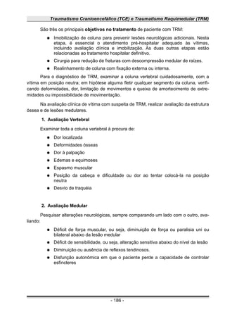 Traumatismo Cranioencefálico (TCE) e Traumatismo Raquimedular (TRM)
São três os principais objetivos no tratamento de paciente com TRM:
● Imobilização de coluna para prevenir lesões neurológicas adicionais. Nesta
etapa, é essencial o atendimento pré-hospitalar adequado às vítimas,
incluindo avaliação clínica e imobilização. As duas outras etapas estão
relacionadas ao tratamento hospitalar definitivo.
● Cirurgia para redução de fraturas com descompressão medular de raízes.
● Realinhamento de coluna com fixação externa ou interna.
Para o diagnóstico de TRM, examinar a coluna vertebral cuidadosamente, com a
vítima em posição neutra; em hipótese alguma fletir qualquer segmento da coluna, verifi-
cando deformidades, dor, limitação de movimentos e queixa de amortecimento de extre-
midades ou impossibilidade de movimentação.
Na avaliação clínica de vítima com suspeita de TRM, realizar avaliação da estrutura
óssea e de lesões medulares.
1. Avaliação Vertebral
Examinar toda a coluna vertebral à procura de:
● Dor localizada
● Deformidades ósseas
● Dor à palpação
● Edemas e equimoses
● Espasmo muscular
● Posição da cabeça e dificuldade ou dor ao tentar colocá-Ia na posição
neutra
● Desvio de traquéia
2. Avaliação Medular
Pesquisar alterações neurológicas, sempre comparando um lado com o outro, ava-
liando:
● Déficit de força muscular, ou seja, diminuição de força ou paralisia uni ou
bilateral abaixo da lesão medular
● Déficit de sensibilidade, ou seja, alteração sensitiva abaixo do nível da lesão
● Diminuição ou ausência de reflexos tendinosos.
● Disfunção autonômica em que o paciente perde a capacidade de controlar
esfíncteres
- 186 -
 