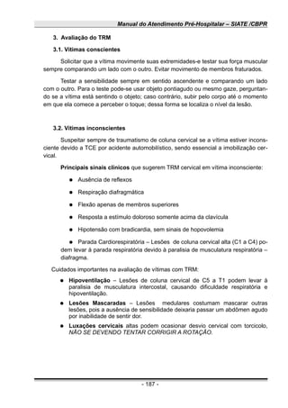 Manual do Atendimento Pré-Hospitalar – SIATE /CBPR
3. Avaliação do TRM
3.1. Vítimas conscientes
Solicitar que a vítima movimente suas extremidades-e testar sua força muscular
sempre comparando um lado com o outro. Evitar movimento de membros fraturados.
Testar a sensibilidade sempre em sentido ascendente e comparando um lado
com o outro. Para o teste pode-se usar objeto pontiagudo ou mesmo gaze, perguntan-
do se a vítima está sentindo o objeto; caso contrário, subir pelo corpo até o momento
em que ela comece a perceber o toque; dessa forma se localiza o nível da lesão.
3.2. Vítimas inconscientes
Suspeitar sempre de traumatismo de coluna cervical se a vítima estiver incons-
ciente devido a TCE por acidente automobilístico, sendo essencial a imobilização cer-
vical.
Principais sinais clínicos que sugerem TRM cervical em vítima inconsciente:
● Ausência de reflexos
● Respiração diafragmática
● Flexão apenas de membros superiores
● Resposta a estímulo doloroso somente acima da clavícula
● Hipotensão com bradicardia, sem sinais de hopovolemia
● Parada Cardiorespiratória – Lesões de coluna cervical alta (C1 a C4) po-
dem levar à parada respiratória devido à paralisia de musculatura respiratória –
diafragma.
Cuidados importantes na avaliação de vítimas com TRM:
● Hipoventilação – Lesões de coluna cervical de C5 a T1 podem levar à
paralisia de musculatura intercostal, causando dificuldade respiratória e
hipoventilação.
● Lesões Mascaradas – Lesões medulares costumam mascarar outras
lesões, pois a ausência de sensibilidade deixaria passar um abdômen agudo
por inabilidade de sentir dor.
● Luxações cervicais altas podem ocasionar desvio cervical com torcicolo,
NÃO SE DEVENDO TENTAR CORRIGIR A ROTAÇÃO.
- 187 -
 