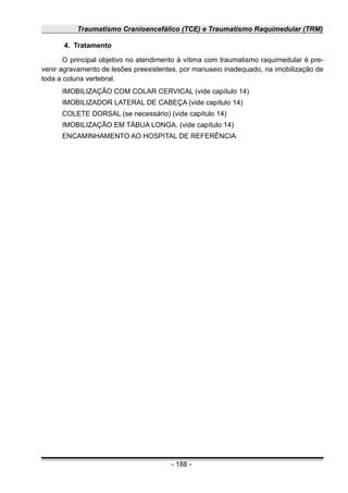 Traumatismo Cranioencefálico (TCE) e Traumatismo Raquimedular (TRM)
4. Tratamento
O principal objetivo no atendimento à vítima com traumatismo raquimedular é pre-
venir agravamento de lesões preexistentes, por manuseio inadequado, na imobilização de
toda a coluna vertebral.
IMOBILIZAÇÃO COM COLAR CERVICAL (vide capítulo 14)
IMOBILIZADOR LATERAL DE CABEÇA (vide capítulo 14)
COLETE DORSAL (se necessário) (vide capítulo 14)
IMOBILIZAÇÃO EM TÁBUA LONGA. (vide capítulo 14)
ENCAMINHAMENTO AO HOSPITAL DE REFERÊNCIA
- 188 -
 