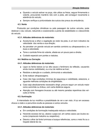 Direção Defensiva
● Quando o veículo estiver na poça, não utilize os freios, segure firmemente o
volante, procurando mantê-lo reto com a pista, até conseguir novamente a
aderência do veículo;
● Sempre verifique a profundidade dos sulcos dos pneus da ambulância;
4.3. Vento
Produzido por condições climáticas ou pela passagem de outros veículos, pode
deslocar o seu veículo, reduzindo e ocasionando a perda de estabilidade e o descontrole
do veículo.
4.3.1. Atitudes defensivas do motorista:
● Acostume-se a olhar a vegetação ao redor da pista, é um bom indicativo da
velocidade dos ventos e sua direção;
● Ao perceber um grande veículo em sentido contrário ou ultrapassando-o, re-
duza a velocidade;
● Tome o controle firme do volante, afaste-se um pouco para a direita;
● Cuidado especial com pontes e viadutos.
4.4. Neblina ou Cerração
4.4.1. Atitudes defensivas do motorista:
● Ligue os faróis baixos (a luz alta causa o fenômeno da reflexão, causando
ainda menos visibilidade), ou a luz de neblina se tiver;
● Redobre a atenção e o cuidado, diminuindo a velocidade;
● Evite realizar ultrapassagens;
● Caso não haja condições mínimas de segurança e visibilidade, estacione, e
aguarde melhores condições de dirigibilidade;
● Caso seja absolutamente necessário dirigir, procure seguir um veículo maior
como caminhão ou ônibus, com certa distância segura;
● Atenção com frenagens bruscas ou até mesmo paradas repentinas dos veí-
culos à frente.
4.5. Iluminação
A intensidade da luz modifica a possibilidade de ver e ser visto. A luz em excesso
ofusca a visão e a penumbra oculta as pessoas e outros veículos.
4.5.1. Atitudes defensivas do motorista:
● Em condições de iluminação inadequada reduza a velocidade;
● Havendo excesso de luz, abaixe o papa sol, em certos casos use óculos es-
curos (crepúsculo matutino ou vespertino);
● Desvie o olhar da fonte luminosa e busque referências, como o meio fio ou o
traçado lateral da via;
- 50 -
 