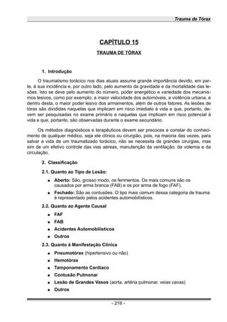 Trauma de Tórax
CAPÍTULO 15
TRAUMA DE TÓRAX
1. Introdução
O traumatismo torácico nos dias atuais assume grande importância devido, em par-
te, à sua incidência e, por outro lado, pelo aumento da gravidade e da mortalidade das le-
sões. Isto se deve pelo aumento do número, poder energético e variedade dos mecanis-
mos lesivos, como por exemplo, a maior velocidade dos automóveis, a violência urbana, e
dentro desta, o maior poder lesivo dos armamentos, além de outros fatores. As lesões de
tórax são divididas naquelas que implicam em risco imediato à vida e que, portanto, de-
vem ser pesquisadas no exame primário e naquelas que implicam em risco potencial à
vida e que, portanto, são observadas durante o exame secundário.
Os métodos diagnósticos e terapêuticos devem ser precoces e constar do conheci-
mento de qualquer médico, seja ele clínico ou cirurgião, pois, na maioria das vezes, para
salvar a vida de um traumatizado torácico, não se necessita de grandes cirurgias, mas
sim de um efetivo controle das vias aéreas, manutenção da ventilação, da volemia e da
circulação.
2. Classificação
2.1. Quanto ao Tipo de Lesão:
● Aberto: São, grosso modo, os ferimentos. Os mais comuns são os
causados por arma branca (FAB) e os por arma de fogo (FAF).
● Fechado: São as contusões. O tipo mais comum dessa categoria de trauma
é representado pelos acidentes automobilísticos.
2.2. Quanto ao Agente Causal
● FAF
● FAB
● Acidentes Automobilísticos
● Outros
2.3. Quanto à Manifestação Clínica
● Pneumotórax (hipertensivo ou não)
● Hemotórax
● Tamponamento Cardíaco
● Contusão Pulmonar
● Lesão de Grandes Vasos (aorta, artéria pulmonar, veias cavas)
● Outros
- 216 -
 