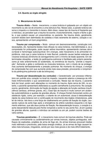 Manual do Atendimento Pré-Hospitalar – SIATE /CBPR
2.4. Quanto ao órgão atingido
3. Mecanismos de lesão
Trauma direto – Neste mecanismo, a caixa torácica é golpeada por um objeto em
movimento ou ela vai de encontro a uma estrutura fixa. Nesse caso, a parede torácica ab-
sorve o impacto e o transmite à víscera. Além disso, nesse tipo de trauma é freqüente que
o indivíduo, ao perceber que o trauma irá ocorrer, involuntariamente, inspire e feche a glo-
te, o que poderá causar um pneumotórax no paciente. No trauma direto, geralmente,
ocorrem lesões bem delimitadas de costelas e mais raramente de esterno, coração e va-
sos, apresentando um bom prognóstico.
Trauma por compressão – Muito comum em desmoronamentos, construção civil,
escavações, etc. Apresenta lesões mais difusas na caixa torácica, mal delimitadas e, se a
compressão for prolongada, pode causar asfixia traumática, apresentando cianose cérvi-
co-facial e hemorragia subconjuntival. Em crianças, este mecanismo é de primordial im-
portância, visto que a caixa torácica é mais flexível, podendo causar lesões extensas de
vísceras torácicas (Síndrome do esmagamento) com o mínimo de lesão aparente. Em de-
terminadas situações, a lesão do parênquima pulmonar é facilitada pelo próprio paciente,
como já visto anteriormente (O acidentado, na eminência do trauma, “prende a respira-
ção”, fechando a glote e contraindo os músculos torácicos, com o intuito de se proteger,
mas aumenta demasiadamente a pressão pulmonar. No momento do choque, a energia
de compressão faz com que aumente ainda mais essa pressão, provocando o rompimen-
to do parênquima pulmonar e até de brônquios).
Trauma por desaceleração (ou contusão) – Caracterizado por processo inflama-
tório em pulmão e/ou coração no local do impacto, causando edema e presença de infil-
trado linfomonocitário o que caracterizará a contusão. Nesse tipo de trauma, o paciente
terá dor local, porém sem alterações no momento do trauma. Após cerca de 24h, no en-
tanto, o paciente apresentará atelectasia ou quadro semelhante à pneumonia. No coração
ocorre, geralmente, diminuição da fração de ejeção e alteração da função cardíaca (insufi-
ciência cardíaca, arritmias graves, etc.). Esse tipo de trauma é muito comum em aciden-
tes automobilísticos e quedas de grandes alturas. O choque frontal (horizontal) contra um
obstáculo rígido, como, por exemplo, o volante de um automóvel, causa à desaceleração
rápida da caixa torácica com a continuação do movimento dos órgãos intratorácicos, pela
lei da inércia. Isto leva a uma força de cisalhamento em pontos de fixação do órgão, cau-
sando ruptura da aorta logo após a emergência da artéria subclávia esquerda e do liga-
mento arterioso, que são seus pontos de fixação. Na desaceleração brusca, o coração e a
aorta descendente báscula para frente rompendo a aorta no seu ponto fixo. Já em quedas
de grandes alturas, quando o indivíduo cai sentado ou em pé, podem ocorrer lesões da
valva aórtica.
Traumas penetrantes – É o mecanismo mais comum de traumas abertos. Pode ser
causado criminalmente ou acidentalmente por armas brancas, objetos pontiagudos, esti-
lhaços de explosões, projéteis de arma de fogo etc. As armas brancas provocam lesões
mais retilíneas e previsíveis, pela baixa energia cinética. Já as armas de fogo causam le-
sões mais tortuosas, irregulares, sendo por isso mais graves e de mais difícil tratamento.
- 217 -
 