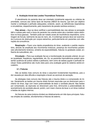 Trauma de Tórax
4. Avaliação Inicial das Lesões Traumáticas Torácicas
O atendimento do paciente deve ser orientado inicialmente segundo os critérios de
prioridade, comuns aos vários tipos de traumas (ABCD do trauma, que tem por objetivo
manter a ventilação e perfusão adequados, evitando, assim, as deficiências respiratórias
e circulatórias, respectivamente, pelo mecanismo de parada cardíaca anóxica.).
Vias aéreas – Aqui se deve certificar a permeabilidade das vias aéreas (a sensação
tátil e ruidosa pelo nariz e boca do paciente nos orienta sobre ela e também sobre distúr-
bios na troca gasosa). Também pode ser notado sinais de insuficiência respiratória, como
tiragem de fúrcula, batimento da asa do nariz, etc. A orofaringe sempre deve ser examina-
da à procura de obstrução por corpos estranhos, particularmente em pacientes com alte-
rações da consciência.
Respiração – Fazer uma rápida propedêutica do tórax, avaliando o padrão respira-
tório, através da amplitude dos movimentos torácicos, presença de movimentos parado-
xais (afundamento torácico), simetria da expansibilidade, fraturas no gradeado costal, en-
fisema de subcutâneo, etc.
Circulação – Para sua avaliação faz-se a monitorização da pressão arterial, do pul-
so (qualidade, freqüência, regularidade, etc. Ex: os pacientes hipovolêmicos podem apre-
sentar ausência de pulsos radiais e pediosos), bem como de estase jugular e perfusão te-
cidual. Estes parâmetros são muito úteis para uma avaliação geral do sistema cárdio-cir-
culatório.
4.1. Fraturas
São as lesões mais comuns do tórax e assumem fundamental importância, pois a
dor causada por elas dificulta a respiração e levam ao acúmulo de secreção.
As etiologias mais comuns das fraturas são o trauma direto e a compressão do tó-
rax. Geralmente as lesões por trauma direto formam espículas que se direcionam para o
interior do tórax, logo com maior potencialidade de lesar a cavidade pleural. Nas lesões
por compressão, as espículas se direcionam para fora, diminuindo a potencialidade de
acometimento da cavidade pleural, porém, com maior chance de levar a um tórax instável
e lesões de órgãos internos.
As fraturas da caixa torácica dividem-se didaticamente em três tipos principais: fratu-
ras simples de costelas, afundamentos e fraturas de esterno.
- 218 -
 