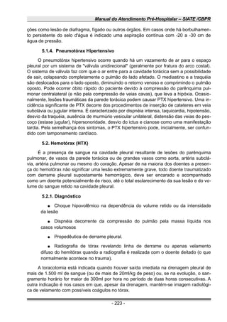Manual do Atendimento Pré-Hospitalar – SIATE /CBPR
ções como lesão de diafragma, fígado ou outros órgãos. Em casos onde há borbulhamen-
to persistente do selo d'água é indicado uma aspiração contínua com -20 a -30 cm de
água de pressão.
5.1.4. Pneumotórax Hipertensivo
O pneumotórax hipertensivo ocorre quando há um vazamento de ar para o espaço
pleural por um sistema de "válvula unidirecional" (geralmente por fratura do arco costal).
O sistema de válvula faz com que o ar entre para a cavidade torácica sem a possibilidade
de sair, colapsando completamente o pulmão do lado afetado. O mediastino e a traquéia
são deslocados para o lado oposto, diminuindo o retorno venoso e comprimindo o pulmão
oposto. Pode ocorrer óbito rápido do paciente devido à compressão do parênquima pul-
monar contralateral (e não pela compressão de veias cavas), que leva a hipóxia. Ocasio-
nalmente, lesões traumáticas da parede torácica podem causar PTX hipertensivo. Uma in-
cidência significante de PTX decorre dos procedimentos de inserção de cateteres em veia
subclávia ou jugular interna. É caracterizado por dispnéia intensa, taquicardia, hipotensão,
desvio da traquéia, ausência de murmúrio vesicular unilateral, distensão das veias do pes-
coço (estase jugular), hipersonoridade, desvio do ictus e cianose como uma manifestação
tardia. Pela semelhança dos sintomas, o PTX hipertensivo pode, inicialmente, ser confun-
dido com tamponamento cardíaco.
5.2. Hemotórax (HTX)
É a presença de sangue na cavidade pleural resultante de lesões do parênquima
pulmonar, de vasos da parede torácica ou de grandes vasos como aorta, artéria subclá-
via, artéria pulmonar ou mesmo do coração. Apesar de na maioria dos doentes a presen-
ça do hemotórax não significar uma lesão extremamente grave, todo doente traumatizado
com derrame pleural supostamente hemorrágico, deve ser encarado e acompanhado
como um doente potencialmente de risco, até o total esclarecimento da sua lesão e do vo-
lume do sangue retido na cavidade pleural.
5.2.1. Diagnóstico
● Choque hipovolêmico na dependência do volume retido ou da intensidade
da lesão
● Dispnéia decorrente da compressão do pulmão pela massa líquida nos
casos volumosos
● Propedêutica de derrame pleural.
● Radiografia de tórax revelando linha de derrame ou apenas velamento
difuso do hemitórax quando a radiografia é realizada com o doente deitado (o que
normalmente acontece no trauma).
A toracotomia está indicada quando houver saída imediata na drenagem pleural de
mais de 1.500 ml de sangue (ou de mais de 20ml/kg de peso) ou, se na evolução, o san-
gramento horário for maior de 300ml por hora no período de duas horas consecutivas. A
outra indicação é nos casos em que, apesar da drenagem, mantém-se imagem radiológi-
ca de velamento com possíveis coágulos no tórax.
- 223 -
 