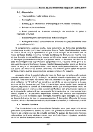 Manual do Atendimento Pré-Hospitalar – SIATE /CBPR
6.1.1. Diagnóstico
● Trauma sobre a região torácica anterior.
● Fácies pletórica.
● Estase jugular e hipotensão arterial (choque com pressão venosa alta).
● Bulhas cardíacas abafadas.
● Pulso paradoxal de Kussmaul (diminuição da amplitude do pulso à
inspiração profunda).
● Eletrocardiograma com complexos de baixa voltagem.
● Radiografia de tórax com aumento de área cardíaca (freqüentemente não é
um grande aumento).
O tamponamento cardíaco resulta, mais comumente, de ferimentos penetrantes,
principalmente aqueles que incidem na perigosa área de Ziedler. Sua fisiopatologia funcio-
na como a de um choque hipovolêmico, no qual ocorre restrição de enchimento das câ-
maras cardíacas direitas, levando à restrição diastólica pela diminuição do retorno veno-
so, que diminui a pré-carga.O trauma contuso também pode causar um derrame pericárdi-
co de sangue proveniente do coração, dos grandes vasos, ou dos vasos pericárdicos. No
caso dos esmagamentos ou perfurações por pontas ósseas, o quadro é mais grave e es-
ses pacientes raramente chegam vivos ao hospital. Nessas situações ocorre um derrama-
mento de sangue no saco pericárdico e, como este é muito pouco distensível, faz com
que ocorra uma limitação da diástole ventricular, causando um grande déficit da "bomba"
cardíaca, mesmo quando a quantidade de sangue derramado for pequena.
A suspeita clínica é caracterizada pela tríade de Beck, que consiste na elevação da
pressão venosa central (PVC), diminuição da pressão arterial e abafamento das bulhas
cardíacas (este último item, no entanto, não está presente no TC agudo porque o pericár-
dio é inelástico; no TC "crônico", ao contrário, o pericárdio vai se acomodando e chega a
suportar até dois litros de sangue). Pode ocorrer também estase jugular, pulso paradoxal,
dispnéia, taquicardia e cianose de extremidades, sendo que os dois primeiros sinais, em
alguns casos, podem estar ausentes ou serem confundidos com pneumotórax hipertensi-
vo. A dissociação eletromecânica, na ausência de hipovolemia e de pneumotórax hiper-
tensivo, sugere TC. A toracotomia exploradora somente está indicada em sangramento
contínuo, ausência de resposta após aspiração, recorrência após aspiração ou a presen-
ça de projétil de arma de fogo no espaço pericárdico. O diagnóstico diferencial do tampo-
namento cardíaco deve ser feito com o pneumotórax hipertensivo, já citado anteriormente.
6.2. Contusão Cardíaca
Este tipo de lesão ocorre em traumatismos fechados, pelos quais se procede à com-
pressão do coração entre o esterno e a coluna. Em grandes afundamentos frontais do tó-
rax deve-se sempre suspeitar de contusão cardíaca. As queixas de desconforto referidas
pelo paciente geralmente são interpretadas como sendo devidas à contusão da parede to-
rácica e a fraturas do esterno e/ou de costelas.
- 225 -
 