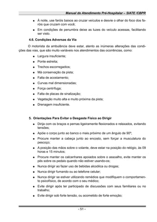 Manual do Atendimento Pré-Hospitalar – SIATE /CBPR
● À noite, use faróis baixos ao cruzar veículos e desvie o olhar do foco dos fa-
róis que cruzam com você;
● Em condições de penumbra deixe as luzes do veículo acessas, facilitando
ser visto.
4.6. Condições Adversas da Via
O motorista da ambulância deve estar, atento as inúmeras alterações das condi-
ções das vias, que são muito variáveis nos atendimentos das ocorrências, como:
● Largura insuficiente;
● Ponte estreita;
● Trechos escorregadios;
● Má conservação da pista;
● Falta de acostamento;
● Curvas mal dimensionadas;
● Força centrífuga;
● Falta de placas de sinalização;
● Vegetação muito alta e muito próxima da pista;
● Drenagem insuficiente.
5. Orientações Para Evitar o Desgaste Físico ao Dirigir
● Dirija com os braços e pernas ligeiramente flexionados e relaxados, evitando
tensões;
● Apóie o corpo junto ao banco o mais próximo de um ângulo de 90º;
● Procure manter a cabeça junto ao encosto, sem forçar a musculatura do
pescoço;
● A posição das mãos sobre o volante, deve estar na posição do relógio, às 09
horas e 15 minutos;
● Procure manter os calcanhares apoiados sobre o assoalho, evite manter os
pés sobre os pedais quando não estiver usando-os;
● Nunca dirigir ao fazer uso de bebidas alcoólica ou drogas;
● Nunca dirigir fumando ou ao telefone celular;
● Nunca dirigir se estiver utilizando remédios que modifiquem o comportamen-
to psicofísico, de acordo com o seu médico;
● Evite dirigir após ter participado de discussões com seus familiares ou no
trabalho;
● Evite dirigir sob forte tensão, ou acometido de forte emoção;
- 51 -
 